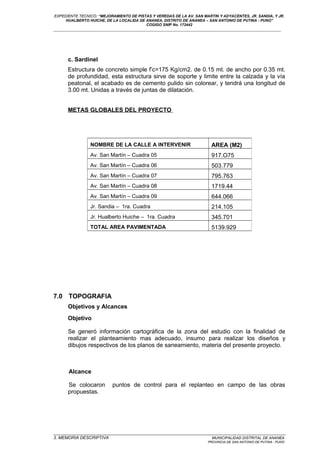 EXPEDIENTE TECNICO: “MEJORAMIENTO DE PISTAS Y VEREDAS DE LA AV. SAN MARTIN Y ADYACENTES, JR. SANDIA, Y JR.
HUALBERTO HUICHE, DE LA LOCALIDA DE ANANEA, DISTRITO DE ANANEA – SAN ANTONIO DE PUTINA - PUNO”
COGIGO SNIP No. 172442
____________________________________________________________________________________________________________________
c. Sardinel
Estructura de concreto simple f’c=175 Kg/cm2. de 0.15 mt. de ancho por 0.35 mt.
de profundidad, esta estructura sirve de soporte y limite entre la calzada y la vía
peatonal, el acabado es de cemento pulido sin colorear, y tendrá una longitud de
3.00 mt. Unidas a través de juntas de dilatación.
METAS GLOBALES DEL PROYECTO
7.0 TOPOGRAFIA
Objetivos y Alcances
Objetivo
Se generó información cartográfica de la zona del estudio con la finalidad de
realizar el planteamiento mas adecuado, insumo para realizar los diseños y
dibujos respectivos de los planos de saneamiento, materia del presente proyecto.
Alcance
Se colocaron puntos de control para el replanteo en campo de las obras
propuestas.
_________________________________________________________________________________________________
3. MEMORIA DESCRIPTIVA MUNICIPALIDAD DISTRITAL DE ANANEA
PROVINCIA DE SAN ANTONIO DE PUTINA - PUNO
NOMBRE DE LA CALLE A INTERVENIR AREA (M2)
Av. San Martín – Cuadra 05 917.O75
Av. San Martín – Cuadra 06 503.779
Av. San Martín – Cuadra 07 795.763
Av. San Martín – Cuadra 08 1719.44
Av. San Martín – Cuadra 09 644.066
Jr. Sandia – 1ra. Cuadra 214.105
Jr. Hualberto Huiche – 1ra. Cuadra 345.701
TOTAL AREA PAVIMENTADA 5139.929
 