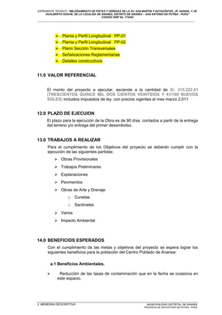 EXPEDIENTE TECNICO: “MEJORAMIENTO DE PISTAS Y VEREDAS DE LA AV. SAN MARTIN Y ADYACENTES, JR. SANDIA, Y JR.
HUALBERTO HUICHE, DE LA LOCALIDA DE ANANEA, DISTRITO DE ANANEA – SAN ANTONIO DE PUTINA - PUNO”
COGIGO SNIP No. 172442
____________________________________________________________________________________________________________________
 Planta y Perfil Longitudinal PP-01
 Planta y Perfil Longitudinal PP-02
 Plano Sección Transversales
 Señalizaciones Reglamentarias
 Detalles constructivos
11.0 VALOR REFERENCIAL
El monto del proyecto a ejecutar, asciende a la cantidad de S/. 315,222.41
(TRESCIENTOS QUINCE MIL DOS CIENTOS VEINTIDOS Y 41/100 NUEVOS
SOLES) incluidos impuestos de ley, con precios vigentes al mes marzo 2,011
12.0 PLAZO DE EJECUION
El plazo para la ejecución de la Obra es de 90 días, contados a partir de la entrega
del terreno y/o entrega del primer desembolso.
13.0 TRABAJOS A REALIZAR
Para el cumplimiento de los Objetivos del proyecto se deberán cumplir con la
ejecución de las siguientes partidas:
 Obras Provisionales
 Trabajos Preliminares
 Explanaciones
 Pavimentos
 Obras de Arte y Drenaje
o Cunetas
o Sardineles
 Varios
 Impacto Ambiental
14.0 BENEFICIOS ESPERADOS
Con el cumplimiento de las metas y objetivos del proyecto se espera lograr los
siguientes beneficios para la población del Centro Poblado de Ananea:
a.1 Beneficios Ambientales.
 Reducción de las tasas de contaminación que en la fecha se ocasiona en
este espacio.
_________________________________________________________________________________________________
3. MEMORIA DESCRIPTIVA MUNICIPALIDAD DISTRITAL DE ANANEA
PROVINCIA DE SAN ANTONIO DE PUTINA - PUNO
 