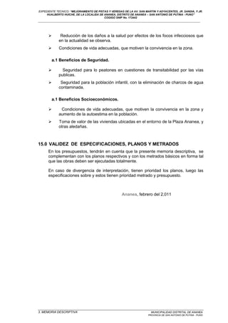 EXPEDIENTE TECNICO: “MEJORAMIENTO DE PISTAS Y VEREDAS DE LA AV. SAN MARTIN Y ADYACENTES, JR. SANDIA, Y JR.
HUALBERTO HUICHE, DE LA LOCALIDA DE ANANEA, DISTRITO DE ANANEA – SAN ANTONIO DE PUTINA - PUNO”
COGIGO SNIP No. 172442
____________________________________________________________________________________________________________________
 Reducción de los daños a la salud por efectos de los focos infecciosos que
en la actualidad se observa.
 Condiciones de vida adecuadas, que motiven la convivencia en la zona.
a.1 Beneficios de Seguridad.
 Seguridad para lo peatones en cuestiones de transitabilidad por las vías
publicas.
 Seguridad para la población infantil, con la eliminación de charcos de agua
contaminada.
a.1 Beneficios Socioeconómicos.
 Condiciones de vida adecuadas, que motiven la convivencia en la zona y
aumento de la autoestima en la población.
 Toma de valor de las viviendas ubicadas en el entorno de la Plaza Ananea, y
otras aledañas.
15.0 VALIDEZ DE ESPECIFICACIONES, PLANOS Y METRADOS
En los presupuestos, tendrán en cuenta que la presente memoria descriptiva, se
complementan con los planos respectivos y con los metrados básicos en forma tal
que las obras deben ser ejecutadas totalmente.
En caso de divergencia de interpretación, tienen prioridad los planos, luego las
especificaciones sobre y estos tienen prioridad metrado y presupuesto.
Ananea, febrero del 2,011
_________________________________________________________________________________________________
3. MEMORIA DESCRIPTIVA MUNICIPALIDAD DISTRITAL DE ANANEA
PROVINCIA DE SAN ANTONIO DE PUTINA - PUNO
 