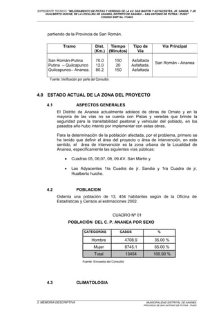 EXPEDIENTE TECNICO: “MEJORAMIENTO DE PISTAS Y VEREDAS DE LA AV. SAN MARTIN Y ADYACENTES, JR. SANDIA, Y JR.
HUALBERTO HUICHE, DE LA LOCALIDA DE ANANEA, DISTRITO DE ANANEA – SAN ANTONIO DE PUTINA - PUNO”
COGIGO SNIP No. 172442
____________________________________________________________________________________________________________________
partiendo de la Provincia de San Román.
Fuente: Verificación por parte del Consultor.
4.0 ESTADO ACTUAL DE LA ZONA DEL PROYECTO
4.1 ASPECTOS GENERALES
El Distrito de Ananea actualmente adolece de obras de Ornato y en la
mayoría de las vías no se cuenta con Pistas y veredas que brinde la
seguridad para la transitabilidad peatonal y vehicular del poblado, en los
pasados año hubo intento por implementar con estas obras.
Para la determinación de la población afectada, por el problema, primero se
ha tenido que definir el área del proyecto o área de intervención, en este
sentido, el área de intervención es la zona urbana de la Localidad de
Ananea, específicamente las siguientes vías públicas:
• Cuadras 05, 06,07, 08, 09 AV. San Martin y
• Las Adyacentes 1ra Cuadra de jr. Sandia y 1ra Cuadra de jr.
Hualberto huiche.
4.2 POBLACION
Ostenta una población de 13, 454 habitantes según de la Oficina de
Estadísticas y Censos al estimaciones 2002.
CUADRO Nº 01
POBLACIÓN DEL C. P. ANANEA POR SEXO
CATEGORÍAS CASOS %
Hombre 4708.9 35.00 %
Mujer 8745.1 65.00 %
Total 13454 100.00 %
Fuente: Encuesta del Consultor
4.3 CLIMATOLOGIA
_________________________________________________________________________________________________
3. MEMORIA DESCRIPTIVA MUNICIPALIDAD DISTRITAL DE ANANEA
PROVINCIA DE SAN ANTONIO DE PUTINA - PUNO
Tramo Dist.
(Km.)
Tiempo
(Minutos)
Tipo de
Vía
Vía Principal
San Román-Putina
Putina – Quilcapunco
Quilcapunco– Ananea.
70.0
12.0
80.2
150
20
150
Asfaltada
Asfaltada.
Asfaltada
San Román - Ananea
 