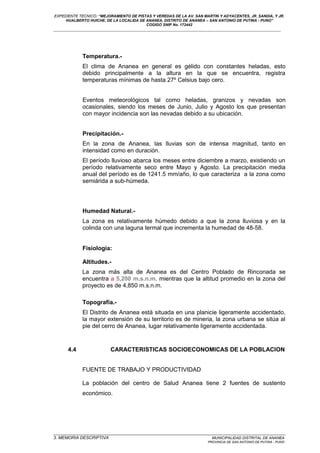 EXPEDIENTE TECNICO: “MEJORAMIENTO DE PISTAS Y VEREDAS DE LA AV. SAN MARTIN Y ADYACENTES, JR. SANDIA, Y JR.
HUALBERTO HUICHE, DE LA LOCALIDA DE ANANEA, DISTRITO DE ANANEA – SAN ANTONIO DE PUTINA - PUNO”
COGIGO SNIP No. 172442
____________________________________________________________________________________________________________________
Temperatura.-
El clima de Ananea en general es gélido con constantes heladas, esto
debido principalmente a la altura en la que se encuentra, registra
temperaturas mínimas de hasta 27º Celsius bajo cero.
Eventos meteorológicos tal como heladas, granizos y nevadas son
ocasionales, siendo los meses de Junio, Julio y Agosto los que presentan
con mayor incidencia son las nevadas debido a su ubicación.
Precipitación.-
En la zona de Ananea, las lluvias son de intensa magnitud, tanto en
intensidad como en duración.
El período lluvioso abarca los meses entre diciembre a marzo, existiendo un
período relativamente seco entre Mayo y Agosto. La precipitación media
anual del período es de 1241.5 mm/año, lo que caracteriza a la zona como
semiárida a sub-húmeda.
Humedad Natural.-
La zona es relativamente húmedo debido a que la zona lluviosa y en la
colinda con una laguna termal que incrementa la humedad de 48-58.
Fisiología:
Altitudes.-
La zona más alta de Ananea es del Centro Poblado de Rinconada se
encuentra a 5,200 m.s.n.m. mientras que la altitud promedio en la zona del
proyecto es de 4,850 m.s.n.m.
Topografía.-
El Distrito de Ananea está situada en una planicie ligeramente accidentado,
la mayor extensión de su territorio es de mineria, la zona urbana se sitúa al
pie del cerro de Ananea, lugar relativamente ligeramente accidentada.
4.4 CARACTERISTICAS SOCIOECONOMICAS DE LA POBLACION
FUENTE DE TRABAJO Y PRODUCTIVIDAD
La población del centro de Salud Ananea tiene 2 fuentes de sustento
económico.
_________________________________________________________________________________________________
3. MEMORIA DESCRIPTIVA MUNICIPALIDAD DISTRITAL DE ANANEA
PROVINCIA DE SAN ANTONIO DE PUTINA - PUNO
 