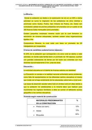 EXPEDIENTE TECNICO: “MEJORAMIENTO DE PISTAS Y VEREDAS DE LA AV. SAN MARTIN Y ADYACENTES, JR. SANDIA, Y JR.
HUALBERTO HUICHE, DE LA LOCALIDA DE ANANEA, DISTRITO DE ANANEA – SAN ANTONIO DE PUTINA - PUNO”
COGIGO SNIP No. 172442
____________________________________________________________________________________________________________________
La Minería.-
Donde la población se dedica a la exploración de oro en un 85% a dicha
actividad se suma la migración de los pobladores de otros distritos y
provincias como Quilca, Putina, San Antonio de Putina, etc. Estos son
contratados calidad de peones pobladores remunerados con un sueldo en de
300 Nuevos Soles mensuales como promedio.
Existen pequeñas empresas mineras razón por la cual formaron su
asociación de mineros artesanales, también existen otras organizaciones
ligadas a las
Cooperativas Mineras, la cual cada uno tiene un promedio de 60
trabajadores por cooperativa.
Crianza de camélidos sudamericanos (alpacas).-
El 20% de la población que corresponde a la zona rural se dedica a esta
actividad, en donde cada familia tiene un promedio de 100 alpacas, cuentan
con grandes extensiones de tierras por tal razón sus viviendas son muy
distantes aproximadamente 2 Km. unas de otras.
Educación.-
La actividad educativa en el distrito de Ananea ostenta una debilidad
La Educación no escapa a la realidad nacional enfrentado serios problemas,
como falta de equipamientos en los diferentes centros educativos el mismo
que incide con el bajo rendimiento de los educandos sobre todo a nivel rural.
Las tazas de deserción escolar sobre todo en el área rural con altas debido a
que la población de adolescentes a la minería labor que realizan para
incrementar los ingresos familiares a ellos se suman el deficiente acceso
geográfico a los centros educativos.
Vivienda según material de construcción
MATERIALES PREDOMINANTES
EN LA CONSTRUCCION
%
• Piedra con barro
• Adobe
• Bloquetas
10%
10%
60%
_________________________________________________________________________________________________
3. MEMORIA DESCRIPTIVA MUNICIPALIDAD DISTRITAL DE ANANEA
PROVINCIA DE SAN ANTONIO DE PUTINA - PUNO
 