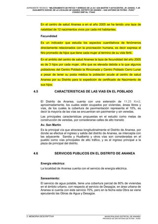 EXPEDIENTE TECNICO: “MEJORAMIENTO DE PISTAS Y VEREDAS DE LA AV. SAN MARTIN Y ADYACENTES, JR. SANDIA, Y JR.
HUALBERTO HUICHE, DE LA LOCALIDA DE ANANEA, DISTRITO DE ANANEA – SAN ANTONIO DE PUTINA - PUNO”
COGIGO SNIP No. 172442
____________________________________________________________________________________________________________________
En el centro de salud Ananea a en el año 2005 se ha tenido una taza de
natalidad de 12 nacimientos vivos por cada mil habitantes.
Fecundidad
Es un indicador que estudia los aspectos cuantitativos de fenómenos
directamente relacionados con la procreación humana, es decir expresa el
Nro promedio de hijos que tiene cada mujer al término de su vida fértil.
En el ambito del centro de salud Ananea la taza de fecundidad del año 2005
es de 3 hijos por cada mujer, cifra que es elevada debida a la que algunos
pobladores del Centro Poblado la Rinconada y Centro Poblado Cerro Lunar
a pesar de tener su posta médica la población acude al centro de salud
Ananea por su Distrito para la expedición de certificado de Nacimiento de
sus hijos.
4.5 CARACTERISTICAS DE LAS VIAS EN EL POBLADO
El Distrito de Ananea, cuenta con una extensión de 11.25 Km2.
aproximadamente, los cuales están ocupados por viviendas, áreas libres y
vías, de los cuales la cobertura de pavimentación representa el 10%, es
decir la mayoría de las vías se encuentran sin pavimentar y sin veredas.
Las principales características propuestas en el estudio como metas de
construcción de veredas, por considerarse calles de alto transito
Av. San Martin
Es la principal vía que atraviesa longitudinalmente el Distrito de Ananea, por
donde se efectúa el ingreso y salida del distrito de Ananea, se intercepta con
las adyacente Sandia y Hualberto y otros vías son consideradas en el
pueblo como vías principales de alto tráfico, y es el ingreso principal a la
plaza de principal del distrito.
4.6 SERVICIOS PUBLICOS EN EL DISTRITO DE ANANEA
Energía eléctrica:
La localidad de Ananea cuenta con el servicio de energía eléctrica.
Saneamiento:
El servicio de agua potable, tiene una cobertura parcial de 80% de viviendas
en el ámbito urbano, con respecto al servicio de Desagüe, en área urbana de
Ananea si cuenta con este servicio 70%, pero en la fecha esta Obra se viene
ejecutando las Obras de Agua y Desagüe.
_________________________________________________________________________________________________
3. MEMORIA DESCRIPTIVA MUNICIPALIDAD DISTRITAL DE ANANEA
PROVINCIA DE SAN ANTONIO DE PUTINA - PUNO
 
