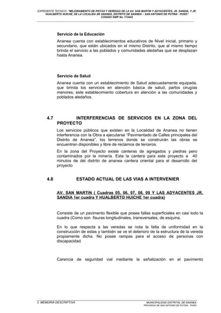 EXPEDIENTE TECNICO: “MEJORAMIENTO DE PISTAS Y VEREDAS DE LA AV. SAN MARTIN Y ADYACENTES, JR. SANDIA, Y JR.
HUALBERTO HUICHE, DE LA LOCALIDA DE ANANEA, DISTRITO DE ANANEA – SAN ANTONIO DE PUTINA - PUNO”
COGIGO SNIP No. 172442
____________________________________________________________________________________________________________________
Servicio de la Educación
Ananea cuenta con establecimientos educativos de Nivel inicial, primario y
secundario, que están ubicados en el mismo Distrito, que al mismo tiempo
brinda el servicio a las poblados y comunidades aledañas que se desplazan
hasta Ananea.
Servicio de Salud
Ananea cuenta con un establecimiento de Salud adecuadamente equipada,
que brinda los servicios en atención básica de salud, partos cirugías
menores, este establecimiento cobertura en atención a las comunidades y
poblados aledaños.
4.7 INTERFERENCIAS DE SERVICIOS EN LA ZONA DEL
PROYECTO
Los servicios públicos que existen en la Localidad de Ananea no tienen
interferencia con la Obra a ejecutarse “Pavimentado de Calles principales del
Distrito de Ananea”, los terrenos donde se construirán las obras se
encuentran disponibles y libre de reclamos de terceros.
En la zona del Proyecto existe canteras de agregados y piedras pero
contaminados por la minería. Esta la cantera para este proyecto a 40
minutos de del distrito de ananea cantera oriental para el desarrollo del
proyecto
4.8 ESTADO ACTUAL DE LAS VIAS A INTERVENIER
AV. SAN MARTIN ( Cuadras 05, 06, 07, 08, 09 Y LAS ADYACENTES JR.
SANDIA 1er cuadra Y HUALBERTO HUICHE 1er cuadra)
Consiste de un pavimento flexible que posee fallas superficiales en casi todo la
cuadra (Como son fisuras longitudinales, transversales, de esquina.
En lo que respecta a las veredas se nota la falta de uniformidad en la
construcción de estas y también se ve el deterioro de la estructura de la vereda
propiamente dicha. No posee rampas para el acceso de personas con
discapacidad.
Carencia de seguridad vial mediante la señalización en el pavimento
_________________________________________________________________________________________________
3. MEMORIA DESCRIPTIVA MUNICIPALIDAD DISTRITAL DE ANANEA
PROVINCIA DE SAN ANTONIO DE PUTINA - PUNO
 