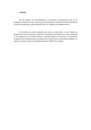          ACABADOS 

          

         EN  LOS  SÓTANOS  DE  ESTACIONAMIENTO,  LA  SUPERFICIE  DE  RODAMIENTO  SERÁ  EN  UN 
ACABADO DE CONCRETO PULIDO,  AL IGUAL QUE LOS INTERIORES DE CISTERNAS. LAS ÁREAS DESTINADAS 
A CUARTOS DE MÁQUINAS, SUBESTACIÓN ELÉCTRICA, ETC. SERÁN EN UN ACABADO RÚSTICO. 

 

       EL  EXTERIOR  DEL  EDIFICIO  PERMITIRÁ  QUE  LUZCA  LA  ESTRUCTURA,  LA  CUÁL  TENDRA  UN 
ACABADO FINAL EN COLOR BLANCO POSTERIOR AL TRATAMIENTO RETARDANTE DE FUEGO.  LOS BORDES 
DE  LOS  PARASOLES  EN  LA  FACHADA  FRONTAL  Y  POSTERIOR  SERÁN  EN  COLOR  ROJO  Y  LA  CANCELERÍA 
UTILIZADA  EN  LAS  VENTANAS  SERÁ  DE  ALUMINIO. EN  LA  PLANTA  BAJA,  LA  CRISTALERÍA  CORRERÁ  A  LO 
LARGO DE LA DOBLE ALTURA Y SE SOSTENDRÁ MEDIANTE “ARAÑAS” DE ALUMINIO. 
 
