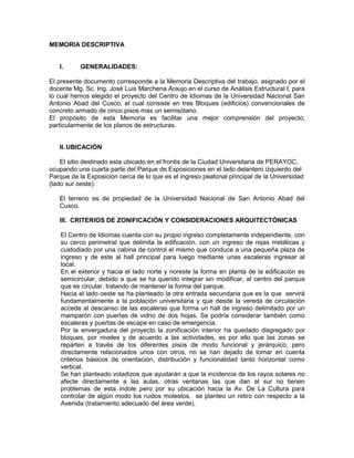 MEMORIA DESCRIPTIVA


   I.      GENERALIDADES:

El presente documento corresponde a la Memoria Descriptiva del trabajo, asignado por el
docente Mg. Sc. Ing. José Luis Marchena Araujo en el curso de Análisis Estructural I, para
lo cual hemos elegido el proyecto del Centro de Idiomas de la Universidad Nacional San
Antonio Abad del Cusco, el cual consiste en tres Bloques (edificios) convencionales de
concreto armado de cinco pisos mas un semisótano.
El propósito de esta Memoria es facilitar una mejor comprensión del proyecto,
particularmente de los planos de estructuras.


   II. UBICACIÓN

    El sitio destinado esta ubicado en el frontis de la Ciudad Universitaria de PERAYOC,
ocupando una cuarta parte del Parque de Exposiciones en el lado delantero izquierdo del
Parque de la Exposición cerca de lo que es el ingreso peatonal principal de la Universidad
(lado sur oeste).

   El terreno es de propiedad de la Universidad Nacional de San Antonio Abad del
   Cusco.

   III. CRITERIOS DE ZONIFICACIÓN Y CONSIDERACIONES ARQUITECTÓNICAS

    El Centro de Idiomas cuenta con su propio ingreso completamente independiente, con
    su cerco perimetral que delimita la edificación, con un ingreso de rejas metálicas y
    custodiado por una cabina de control el mismo que conduce a una pequeña plaza de
    ingreso y de este al hall principal para luego mediante unas escaleras ingresar al
    local.
    En el exterior y hacia el lado norte y noreste la forma en planta de la edificación es
    semicircular, debido a que se ha querido integrar sin modificar, al centro del parque
    que es circular, tratando de mantener la forma del parque.
    Hacia el lado oeste se ha planteado la otra entrada secundaria que es la que servirá
    fundamentalmente a la población universitaria y que desde la vereda de circulación
    accede al descanso de las escaleras que forma un hall de ingreso delimitado por un
    mamparón con puertas de vidrio de dos hojas. Se podría considerar también como
    escaleras y puertas de escape en caso de emergencia.
    Por la envergadura del proyecto la zonificación interior ha quedado disgregado por
    bloques, por niveles y de acuerdo a las actividades, es por ello que las zonas se
    reparten a través de los diferentes pisos de modo funcional y jerárquico, pero
    directamente relacionados unos con otros, no se han dejado de tomar en cuenta
    criterios básicos de orientación, distribución y funcionalidad tanto horizontal como
    vertical.
    Se han planteado voladizos que ayudarán a que la incidencia de los rayos solares no
    afecte directamente a las aulas, otras ventanas las que dan al sur no tienen
    problemas de esta índole pero por su ubicación hacia la Av. De La Cultura para
    controlar de algún modo los ruidos molestos, se planteo un retiro con respecto a la
    Avenida (tratamiento adecuado del área verde).
 