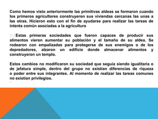Como hemos visto anteriormente las primitivas aldeas se formaron cuando
los primeros agricultores construyeron sus viviendas cercanas las unas a
las otras. Hicieron esto con el fin de ayudarse para realizar las tareas de
interés común asociadas a la agricultura

﻿﻿
Estas primeras sociedades que fueron capaces de producir sus
alimentos vieron aumentar su población y el tamaño de su aldea. Se
rodearon con empalizadas para protegerse de sus enemigos o de los
depredadores, alzaron un edificio donde almacenar alimentos y
construyeron un templo.
Estos cambios no modificaron su sociedad que seguía siendo igualitaria o
de jefatura simple, dentro del grupo no existían diferencias de riqueza
o poder entre sus integrantes. Al momento de realizar las tareas comunes
no existían privilegios.
﻿

 