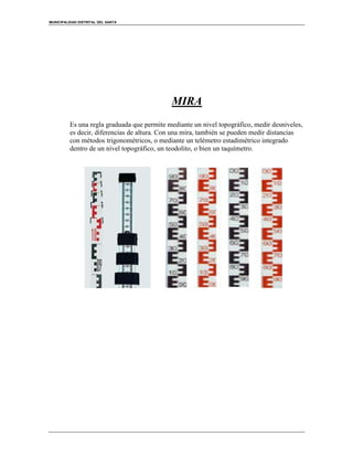 MUNICIPALIDAD DISTRITAL DEL SANTA
MIRA
Es una regla graduada que permite mediante un nivel topográfico, medir desniveles,
es decir, diferencias de altura. Con una mira, también se pueden medir distancias
con métodos trigonométricos, o mediante un telémetro estadimétrico integrado
dentro de un nivel topográfico, un teodolito, o bien un taquímetro.
 