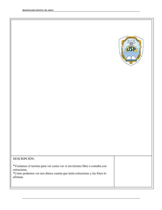 MUNICIPALIDAD DISTRITAL DEL SANTA
[Escriba una cita del documento o el resumen de un punto interesante. Puede situar el
cuadro de texto en cualquier lugar del documento. Use la ficha Herramientas de dibujo para
cambiar el formato del cuadro de texto de la cita.]
DESCRIPCIÓN:
*Visitamos el terreno para ver como ver si era terreno libre o contaba con
estructuras.
*Como podemos ver nos dimos cuenta que tenía estructuras y las fotos lo
afirman.
 
