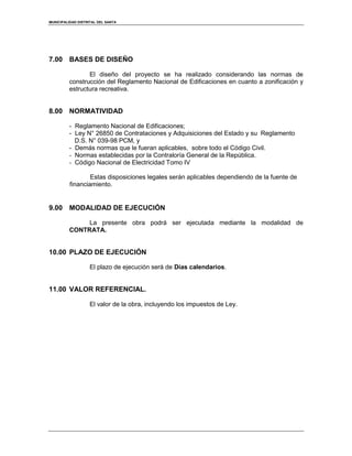 MUNICIPALIDAD DISTRITAL DEL SANTA
7.00 BASES DE DISEÑO
El diseño del proyecto se ha realizado considerando las normas de
construcción del Reglamento Nacional de Edificaciones en cuanto a zonificación y
estructura recreativa.
8.00 NORMATIVIDAD
- Reglamento Nacional de Edificaciones;
- Ley N° 26850 de Contrataciones y Adquisiciones del Estado y su Reglamento
D.S. N° 039-98 PCM, y
- Demás normas que le fueran aplicables, sobre todo el Código Civil.
- Normas establecidas por la Contraloría General de la República.
- Código Nacional de Electricidad Tomo IV
Estas disposiciones legales serán aplicables dependiendo de la fuente de
financiamiento.
9.00 MODALIDAD DE EJECUCIÓN
La presente obra podrá ser ejecutada mediante la modalidad de
CONTRATA.
10.00 PLAZO DE EJECUCIÓN
El plazo de ejecución será de Días calendarios.
11.00 VALOR REFERENCIAL.
El valor de la obra, incluyendo los impuestos de Ley.
 
