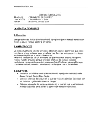 MUNICIPALIDAD DISTRITAL DEL SANTA
ESTUDIO TOPOGRAFICO
TRABAJO : “PROYECTO DE PARQUE”
UBICACIÓN : “Javier Heraud” - Santa
FECHA : Chimbote, abril del 2013
I.ASPECTOS GENERALES
1.-Ubicación
El lugar donde se realizó el levantamiento topográfico por el método de radiación
fue en la Javier Heraud Sector B en Santa.
2. ANTECEDENTES
La zona actualmente en este terreno se observan algunos desniveles que no se
perciben a simple vista por tener un relieve casi llano, ya que cuenta con áreas
verdes que impide ver el terreno libremente.
Ante esta situación de ser un área libre es que decidimos elegirlo para poder
realizar nuestro proyecto porque favorece a la hora de realizar nuestras
mediciones, pero en este caso tuvimos pequeñas dificultades ya que el terreno
cuenta con estructuras como son reservorios de agua, cuarto de bombeo.
3. OBJETIVOS:
Presentar un informe sobre el levantamiento topográfico realizado en la
Javier Heraud Sector B en Santa.
Elaborar una hoja de cálculo en la cual se verán los cálculos obtenidos con
los datos recogidos del trabajo de campo.
Elaborar un cuadro de puntos y ángulos en el cual se verá la variación de
niveles existentes en la zona y la corrección de las coordenadas.
 