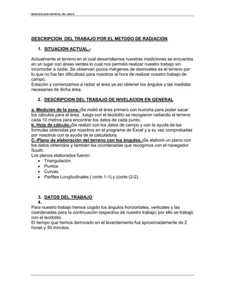 MUNICIPALIDAD DISTRITAL DEL SANTA
DESCRIPCION DEL TRABAJO POR EL METODO DE RADIACION
1. SITUACION ACTUAL.-
Actualmente el terreno en el cual desarrollamos nuestras mediciones se encuentra
en un lugar con áreas verdes lo cual nos permitió realizar nuestro trabajo sin
incomodar a nadie. Se observan pocos márgenes de desniveles es el terreno por
lo que no fue tan dificultoso para nosotros al hora de realizar nuestro trabajo de
campo.
Estación y comenzamos a radiar el área ya así obtener los ángulos y las medidas
necesarias de dicha área.
2. DESCRIPCION DEL TRABAJO DE NIVELACION EN GENERAL
a. Medición de la zona.-Se midió el área primero con huincha para poder sacar
los cálculos para el área, luego con el teodolito se recogieron radiando el terreno
cada 10 metros para encontrar los datos de cada punto.
b. Hoja de cálculo.-Se realizó con los datos de campo y con la ayuda de las
formulas obtenidas por nosotros en el programa de Excel y a su vez comprobadas
por nosotros con la ayuda de la calculadora.
C.-Plano de elaboración del terreno con los ángulos.-Se elaboró un plano con
los datos obtenidos y también las coordenadas que recogimos con el navegador
South.
Los planos elaborados fueron:
Triangulación
Puntos
Curvas
Perfiles Longitudinales ( corte 1-1) y (corte (2-2).
3. DATOS DEL TRABAJO
4.
Para nuestro trabajo hemos cogido los ángulos horizontales, verticales y las
coordenadas para la continuación respectiva de nuestro trabajo; por ello se trabajó
con el teodolito.
El tiempo que hemos demorado en el levantamiento fue aproximadamente de 2
horas y 30 minutos.
 