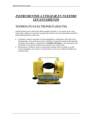 MUNICIPALIDAD DISTRITAL DEL SANTA
INSTRUMENTOS A UTILIZAR EN NUESTRO
LEVANTAMIENTO
TEODOLITO ELECTRONICO (SOUTH)
mecánico-óptico que se utiliza para obtener ángulos verticales y, en el mayor de los casos,
horizontales, ámbito en el cual tiene una precisión elevada. Con otras herramientas auxiliares
puede medir distancias y desniveles.
Es portátil y manual; está hecho con fines topográficos e ingenieriles, sobre todo en las
triangulaciones. Con ayuda de una mira y mediante la taquimetría, puede medir distancias.
Un equipo más moderno y sofisticado es el teodolito electrónico, y otro instrumento más
sofisticado es otro tipo de teodolito más conocido como estación total.
Básicamente, el teodolito actual es un telescopio montado sobre un trípode y con dos
círculos graduados, uno vertical y otro horizontal, con los que se miden los ángulos con
ayuda de lentes.
 