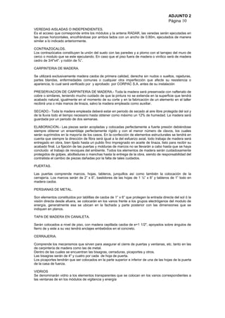 ADJUNTO 2
Página 10
VEREDAS AISLADAS O INDEPENDIENTES.
Es el acceso que corresponde entre los módulos y la antena RADAR, las veredas serán ejecutadas en
las zonas horizontales, encofrándose por ambos lados con un ancho de 0.80m, ejecutados de manera
similar a lo indicado anteriormente.
CONTRAZOCALOS.
Los contrazócalos constituyen la unión del suelo con las paredes y a plomo con el tarrajeo del muro de
cerco o modulo que se este ejecutando. En caso que el piso fuera de madera o vinílico será de madera
cedro de 3/4"x4". y rodón de ¾”.
CARPINTERIA DE MADERA.
Se utilizará exclusivamente madera caoba de primera calidad, derecha sin nudos o sueltos, rajaduras,
partes blandas, enfermedades comunes o cualquier otra imperfección que afecte su resistencia o
apariencia, lo cual será verificado por y aprobado por CORPAC S.A. antes de su instalación
PRESERVACION DE CARPINTERIA DE MADERA.- Toda la madera será preservada con naftenato de
cobre o similares, teniendo mucho cuidado de que la pintura no se extienda en la superficie que tendrá
acabado natural, igualmente en el momento de su corte y en la fabricación de un elemento en el taller
recibirá una o más manos de linaza, salvo la madera empleada como auxiliar.
SECADO.- Toda la madera empleada deberá estar en periodo de secado al aire libre protegida del sol y
de la lluvia todo el tiempo necesario hasta obtener como máximo un 12% de humedad. La madera será
guardada por un periodo de dos semanas.
ELABORACION.- Las piezas serán acopladas y colocadas perfectamente a fuerte presión debiéndose
siempre obtener un ensamblaje perfectamente rígido y con el menor número de clavos, los cuales
serán suprimidos en la mayoría de los casos. En la confección de elementos estructurales se tendrá en
cuenta que siempre la dirección de fibra será igual a la del esfuerzo axial, todo trabaja de madera será
entregado en obra, bien lijado hasta un pulido fino impregnado en aceite de linaza, listo para recibir su
acabado final. La fijación de las puertas y molduras de marcos no se llevarán a cabo hasta que se haya
concluido el trabajo de revoques del ambiente. Todos los elementos de madera serán cuidadosamente
protegidos de golpes, abolladuras o manchas hasta la entrega de la obra, siendo de responsabilidad del
contratista el cambio de piezas dañadas por la falta de tales cuidados.
PUERTAS.
Las puertas comprende marcos, hojas, tableros, junquillos así como también la colocación de la
cerrajería. Los marcos serán de 2” x 6”, bastidores de las hojas de 1 ½” x 6” y tableros de 1” todo en
madera caoba.
PERSIANAS DE METAL.
Son elementos constituidos por tablillas de caoba de 1” x 6” que protegen la entrada directa del sol ó la
visión directa desde afuera, se colocarán en los vanos frente a los grupos electrógenos del modulo de
energía, generalmente esa se ubican en la fachada y parte posterior con las dimensiones que se
indiquen en planos.
TAPA DE MADERA EN CANALETA.
Serán colocados a nivel de piso, con madera cepillada caoba de e=1 1/2", apoyados sobre ángulos de
fierro de y este a su vez tendrá anclajes embebidos en el concreto.
CERRAJERIA.
Comprende los mecanismos que sirven para asegurar el cierre de puertas y ventanas, etc. tanto en las
de carpintería de madera como las de metal.
Dentro de las cuales se encuentran las bisagras, cerraduras, picaportes y otros.
Las bisagras serán de 4" y cuatro por cada de hoja de puerta.
Los picaportes tendrán que ser colocados en la parte superior e inferior de una de las hojas de la puerta
de la casa de fuerza.
VIDRIOS
Se denominarán vidrio a los elementos transparentes que se colocan en los vanos correspondientes a
las ventanas de en los módulos de vigilancia y energía
 
