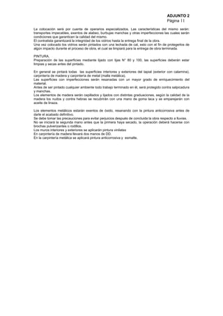 ADJUNTO 2
Página 11
La colocación será por cuenta de operarios especializados. Las características del mismo serán:
transportes impecables, exentos de alabeo, burbujas manchas y otras imperfecciones las cuales serán
condiciones que garanticen la calidad del mismo.
El contratista garantizará la integridad de los vidrios hasta la entrega final de la obra.
Una vez colocado los vidrios serán pintados con una lechada de cal, esto con el fin de protegerlos de
algún impacto durante el proceso de obra, el cual se limpiará para la entrega de obra terminada.
PINTURA.
Preparación de las superficies mediante lijado con lijas N° 80 y 100, las superficies deberán estar
limpias y secas antes del pintado.
En general se pintará todas las superficies interiores y exteriores del tapial (exterior con calamina),
carpintería de madera y carpintería de metal (malla metálica).
Las superficies con imperfecciones serán resanadas con un mayor grado de enriquecimiento del
material.
Antes de ser pintado cualquier ambiente todo trabajo terminado en él, será protegido contra salpicadura
y manchas.
Los elementos de madera serán cepillados y lijados con distintas graduaciones, según la calidad de la
madera los nudos y contra hebras se recubrirán con una mano de goma laca y se emparejarán con
aceite de linaza.
Los elementos metálicos estarán exentos de óxido, resanando con la pintura anticorrosiva antes de
darle el acabado definitivo.
Se debe tomar las precauciones para evitar perjuicios después de concluida la obra respecto a lluvias.
No se iniciará la segunda mano antes que la primera haya secado, la operación deberá hacerse con
brochas pulverizantes o rodillos.
Los muros interiores y exteriores se aplicarán pintura vinilatex
En carpintería de madera llevará dos manos de DD.
En la carpintería metálica se aplicará pintura anticorrosiva y esmalte.
 