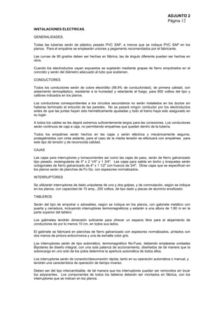 ADJUNTO 2
Página 12
INSTALACIONES ELECTRICAS.
GENERALIDADES.
Todas las tuberías serán de plástico pesado PVC SAP, a menos que se indique PVC SAP en los
planos. Para el empalme se emplearán uniones y pegamento recomendados por el fabricante.
Las curvas de 90 grados deben ser hechas en fábrica, las de ángulo diferente pueden ser hechas en
obra.
Cuando los electroductos vayan expuestos se sujetarán mediante grapas de fierro empotrados en el
concreto y serán del diámetro adecuado al tubo que sostienen.
CONDUCTORES
Todos los conductores serán de cobre electrólito (99.9% de conductividad), de primera calidad, con
aislamiento termoplástico, resistente a la humedad y retardante al fuego, para 600 voltios del tipo y
calibres indicados en los planos.
Los conductores correspondientes a los circuitos secundarios no serán instalados en los ductos sin
haberse terminado el enlucido de las paredes. No se pasará ningún conductor por los electroductos
antes de que las juntas hayan sido herméticamente ajustadas y todo el tramo haya sido asegurado en
su lugar.
A todos los cables se les dejará extremos suficientemente largos para las conexiones. Los conductores
serán continuos de caja a caja, no permitiendo empalmes que queden dentro de la tubería.
Todos los empalmes serán hechos en las cajas y serán eléctrica y mecánicamente seguros,
protegiéndolos con cinta aislante, para el caso de la media tensión se efectuará con empalmes para
este tipo de tensión y de reconocida calidad.
CAJAS
Las cajas para interruptores y tomacorrientes así como las cajas de paso, serán de fierro galvanizado
tipo pesado, rectangulares de 4" x 2 1/4" x 1 3/4". Las cajas para salida en techo y braquetes serán
octogonales de fierro galvanizado de 4" x 1 1/2" con huecos de 3/4". Otras cajas que se especifican en
los planos serán de planchas de Fo Go, con espesores normalizados.
INTERRUPTORES
Se utilizarán interruptores de dado unipolares de uno y dos golpes, y de conmutación, según se indique
en los planos, con capacidad de 10 amp., 250 voltios, de tipo dado y placas de aluminio anodizado.
TABLEROS
Serán del tipo de empotrar o adosables, según se indique en los planos, con gabinete metálico con
puerta y cerradura, incluyendo interruptores termomagnéticos y estarán a una altura de 1.80 m en la
parte superior del tablero
Los gabinetes tendrán dimensión suficiente para ofrecer un espacio libre para el alojamiento de
conductores de por lo menos 10 cm. en todos sus lados.
El gabinete se fabricará en planchas de fierro galvanizado con espesores normalizados, pintados con
dos manos de pintura anticorrosiva y una de esmalte color gris.
Los interruptores serán de tipo automático, termomagnético No-Fuse, debiendo emplearse unidades
Bipolares de diseño integral, con una sola palanca de accionamiento, diseñados de tal manera que la
sobrecarga en uno solo de los polos determine la apertura automática de todos ellos.
Los interruptores serán de conexión/desconexión rápida, tanto en su operación automática o manual, y
tendrán una característica de operación de tiempo inverso.
Deben ser del tipo intercambiable, de tal manera que los interruptores puedan ser removidos sin tocar
los adyacentes. Los componentes de todos los tableros deberán ser montados en fábrica, con los
interruptores que se indican en los planos.
 