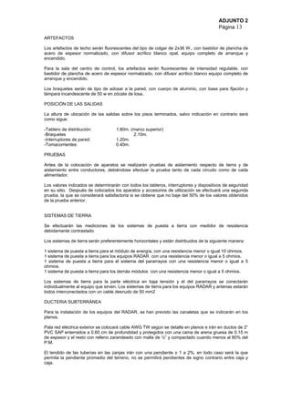 ADJUNTO 2
Página 13
ARTEFACTOS
Los artefactos de techo serán fluorescentes del tipo de colgar de 2x36 W., con bastidor de plancha de
acero de espesor normalizado, con difusor acrílico blanco opal, equipo completo de arranque y
encendido.
Para la sala del centro de control, los artefactos serán fluorescentes de intensidad regulable, con
bastidor de plancha de acero de espesor normalizado, con difusor acrílico blanco equipo completo de
arranque y encendido.
Los braquetes serán de tipo de adosar a la pared, con cuerpo de aluminio, con base para fijación y
lámpara incandescente de 50 w en zócate de losa.
POSICIÓN DE LAS SALIDAS
La altura de ubicación de las salidas sobre los pisos terminados, salvo indicación en contrario será
como sigue:
-Tablero de distribución: 1.80m. (marco superior)
-Braquetes 2.10m.
-Interruptores de pared: 1.20m.
-Tomacorrientes: 0.40m.
PRUEBAS
Antes de la colocación de aparatos se realizarán pruebas de aislamiento respecto de tierra y de
aislamiento entre conductores, debiéndose efectuar la prueba tanto de cada circuito como de cada
alimentador.
Los valores indicados se determinarán con todos los tableros, interruptores y dispositivos de seguridad
en su sitio. Después de colocados los aparatos y accesorios de utilización se efectuará una segunda
prueba, la que se considerará satisfactoria si se obtiene que no baje del 50% de los valores obtenidos
de la prueba anterior.
SISTEMAS DE TIERRA
Se efectuarán las mediciones de los sistemas de puesta a tierra con medidor de resistencia
debidamente contrastado
Los sistemas de tierra serán preferentemente horizontales y están distribuidos de la siguiente manera:
1 sistema de puesta a tierra para el módulo de energía, con una resistencia menor o igual 10 ohmios.
1 sistema de puesta a tierra para los equipos RADAR con una resistencia menor o igual a 5 ohmios.
1 sistema de puesta a tierra para el sistema del pararrayos con una resistencia menor o igual a 5
ohmios.
1 sistema de puesta a tierra para los demás módulos con una resistencia menor o igual a 5 ohmios.
Los sistemas de tierra para la parte eléctrica en baja tensión y el del pararrayos se conectarán
individualmente al equipo que sirven. Los sistemas de tierra para los equipos RADAR y antenas estarán
todos interconectados con un cable desnudo de 50 mm2
DUCTERIA SUBTERRÁNEA
Para la instalación de los equipos del RADAR, se han previsto las canaletas que se indicarán en los
planos.
Pala red eléctrica exterior se colocará cable AWG TW según se detalla en planos e irán en ductos de 2”
PVC SAP enterrados a 0.60 cm de profundidad y protegidos con una cama de arena gruesa de 0.15 m
de espesor y el resto con relleno zarandeado con malla de ½” y compactado cuando menos al 80% del
P.M.
El tendido de las tuberías en las zanjas irán con una pendiente ± 1 a 2%, en todo caso será la que
permita la pendiente promedio del terreno, no se permitirá pendientes de signo contrario entre caja y
caja.
 