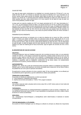 ADJUNTO 2
Página 14
CAJAS DE PASE
Las cajas de pase serán construidas en su totalidad con concreto armado de 175 Kg./cm² y con una
malla de fierro de 3/8", en el fondo se colocarán dos pases de diámetro de 4" que conectará con el
terreno natural, estos pases servirán de drenaje; estas cajas de pase irán con tarrajeo de 1.5 cm. de
espesor con mezcla de 1:4 cemento-arena fina acabado frotachado en todas sus caras interiores y en
todas aquellas que sean vistas exteriormente, en la cara superior de las tapas de caja de pase, así
como en las pestañas y bordes de cajas.
La tapa será con plancha metálica de 3/16" con ángulo perimetral de 2"x 1/4", tees intermedias de 1
1/2" x 1/4", con dos bisagras hechas en taller y con pivote de fierro de 1/2" liso, la platina de la bisagra
será de 2"x3/16" y será soldado al acero estructural del concreto de la caja. La bisagra será sellada con
soldadura para permitir el giro mas no el deslizamiento para evitar sustracciones, también contara con
dos tiradores de fierro liso 5/8" de 150 x 60 mm de luz libre para que ingrese mano del operador, se
pintará con dos manos de anticorrosivo y dos manos de pintura esmalte ambos de marca vencedor o
similar.
PARARRAYOS NO IONIZANTE
El pararrayos será del tipo no Ionizante con un radio de cobertura de no menor de 100m a nivel del
captor, el mismo que estará montado sobre una estructura tubos de fierro galvanizado de 21 m de
altura, y conectado a sistema de puesta a tierra preferentemente horizontal conformado por un mínimo
de tres pozos de tierra, cada uno de los cuales llevará platinas de cobre de 2mm x 50 mm dispuestos
en pata de gallo, el cable de bajada será de cobre desnudo de 50 mm2, conectores de barra a cable,
tratados con dosis de material gel de marca reconocida, caja de registro de concreto de 0.40 x 0.40 x
0.40 m.
B) DESCRIPCION DE VIAS DE ACCESO
OBJETIVO.-
La presente Memoria, tiene por finalidad la ejecución de la carretera de tercer orden, en una extensión
variable de 0.60 Km. a 7km según la ubicación las estaciones; medidos desde el desvío de la vía mas
cercana a esta, hasta la cima del cerro de la estación o emplazamiento donde se ha de ubicar la
Estación RADAR, para lo cual el acceso que se ejecutará tiene la finalidad del transporte de vehículos
medianos y pequeños, para su instalación, construcción de las obras civiles y el mantenimiento
permanente de la antena y demás módulos en la fase operativa.
ANTECEDENTES.-
CORPAC S.A., dentro de su plan de inversiones tienen priorizado realizar La instalación de estaciones
RADAR, para lo cual se debe aperturar una trocha carrozable para la ejecución de las Obras Civiles y
las plataformas así como para la operación del sistema.
Se aperturará un acceso vehicular a la cima o posición radar. En las zonas agrestes, no es utilizado por
los pobladores para la agricultura y que tan solamente es utilizan para pastoreo.
TRABAJOS A EJECUTARSE.-
De acuerdo al metrado de explanaciones, se tiene que ejecutar:
a.- Trazo Nivelación y Replanteo del proyecto.
b.- Apertura de la trocha carrozable (L = 0.60 a 7 Km.) según la estación
ALTITUD.-
Las trochas a ejecutar están ubicadas dentro de las cotas 34m a 4,467 metros sobre el nivel medio del
mar, aproximadamente.
TOPOGRAFIA.-
La topografía predominante es predominantemente accidentada en para el acceso a estaciones, con
una pendiente transversal mayor de 20%, lo que imposibilita la compensación de corte y relleno masivo
de terreno en tramos accidentados.
GEOLOGIA.-
Las características Geomorfológicas y estratigráficas serán determinadas al realizarse el estudio
correspondiente
TIPO DE MAQUINARIA A UTILIZARSE.-
De acuerdo al informe Geológico que se obtenga se utilizará en principio se utilizara las maquinarias
 