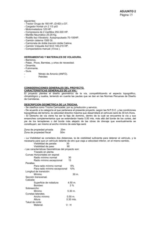 ADJUNTO 2
Página 15
siguientes:
- Tractor Oruga de 160 HP, (D-6D) o D7.
- Cargador frontal c/n 2 1/3 yd3
- Motoniveladora 125 HP.
- Compresora de 2 martillos 250-300 HP.
- Martillo Neumático 25-29 Kg.
- Rodillo liso Vibratorio Autopropulsado 70-100HP.
- Camión cisterna 1500 Gl.
- Camioneta de doble tracción doble Cabina.
- Camión Volquete 4x2 6m3 140-210 HP.
- Compactadora manual ( 8 kva ).
HERRAMIENTAS Y MATERIALES DE VOLADURA.
- Barrenos.
- Palas , Picos, Barretas, y ortos de necesidad.
- Dinamita.
- Fulminante.
- Guía.
- Nitrato de Amonio (ANFO).
- Petróleo
CONSIDERACIONES GENERALES DEL PROYECTO.
CARACTERISTICAS GENERALES DE LA VIA.-
El proyecto plantea el diseño geométrico de la vía, compatibilizando el aspecto topográfico,
climatológico y suelos, teniendo en cuenta las pautas que se dan en las Normas Peruanas de Diseño
de Carreteras.
DESCRIPCION GEOMETRICA DE LA TROCHA.
- Se clasifica como Trocha Carrozable, por su jurisdicción y servicio.
- De acuerdo a la categoría al que pertenece el presente proyecto, según las N.P.D.C. y las condiciones
topográficas del terreno, la velocidad directriz máxima que desarrollará el vehículo será de 30 km./hora.
- El Derecho de vía viene ha ser la faja de dominio, dentro de la cuál se encuentra la vía y sus
ensanches complementarios que se extenderán hasta 5.00 mts. más allá del borde de los cortes, del
pie de los terraplenes o del borde más alejado de las obras de drenaje que eventualmente se
constituyen; así mismo el ancho mínimo de esta faja será:
Zona de propiedad privada 20m
Zona de propiedad fiscal 50m
- La Visibilidad se considera dos distancias, la de visibilidad suficiente para detener el vehículo, y la
necesaria para que un vehículo delante de otro que viaja a velocidad inferior, en el mismo sentido.
Visibilidad de parada 30
Visibilidad de paso 90
- Las características Geométricas del proyecto son:
Trazado en planta.
Curvas Horizontales sin espiral:
Radio mínimo normal 30
Radio mínimo excepcional 15
Peraltes:
Para radio mínimo normal 6%
Para radio mínimo excepcional 10%
Longitud de transición:
Mínimo 30 m.
Sección transversal.
Calzada:
Superficie de rodadura 4.50 m.
Bombeo 2 %
Sobreancho:
Mínimo 0.30 m.
Cunetas laterales.
Ancho mínimo 0.50 m.
Altura 0.30 mts.
Talud de corte:
Material. V : H
 