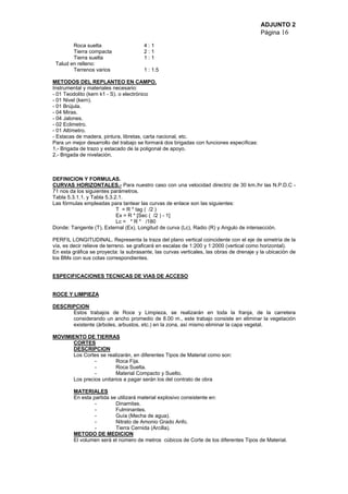 ADJUNTO 2
Página 16
Roca suelta 4 : 1
Tierra compacta 2 : 1
Tierra suelta 1 : 1
Talud en relleno:
Terrenos varios 1 : 1.5
METODOS DEL REPLANTEO EN CAMPO.
Instrumental y materiales necesario:
- 01 Teodolito (kern k1 - S). o electrónico
- 01 Nivel (kern).
- 01 Brújula.
- 04 Miras.
- 04 Jalones.
- 02 Eclimetro.
- 01 Altímetro.
- Estacas de madera, pintura, libretas, carta nacional, etc.
Para un mejor desarrollo del trabajo se formará dos brigadas con funciones específicas:
1.- Brigada de trazo y estacado de la poligonal de apoyo.
2.- Brigada de nivelación.
DEFINICION Y FORMULAS.
CURVAS HORIZONTALES.- Para nuestro caso con una velocidad directriz de 30 km./hr las N.P.D.C -
71 nos da los siguientes parámetros.
Tabla 5.3.1.1. y Tabla 5.3.2.1.
Las fórmulas empleadas para tantear las curvas de enlace son las siguientes:
T = R * tag ( /2 )
Ex = R * [Sec ( /2 ) - 1]
Lc = * R * /180
Donde: Tangente (T), External (Ex), Longitud de curva (Lc), Radio (R) y Angulo de intersección.
PERFIL LONGITUDINAL. Representa la traza del plano vertical coincidente con el eje de simetría de la
vía, es decir relieve de terreno. se graficará en escalas de 1:200 y 1:2000 (vertical como horizontal).
En esta gráfica se proyecta: la subrasante, las curvas verticales, las obras de drenaje y la ubicación de
los BMs con sus cotas correspondientes.
ESPECIFICACIONES TECNICAS DE VIAS DE ACCESO
ROCE Y LIMPIEZA
DESCRIPCION
Estos trabajos de Roce y Limpieza, se realizarán en toda la franja, de la carretera
considerando un ancho promedio de 8.00 m., este trabajo consiste en eliminar la vegetación
existente (árboles, arbustos, etc.) en la zona, así mismo eliminar la capa vegetal.
MOVIMIENTO DE TIERRAS
CORTES
DESCRIPCION
Los Cortes se realizarán, en diferentes Tipos de Material como son:
- Roca Fija.
- Roca Suelta.
- Material Compacto y Suelto.
Los precios unitarios a pagar serán los del contrato de obra
MATERIALES
En esta partida se utilizará material explosivo consistente en:
- Dinamitas.
- Fulminantes.
- Guía (Mecha de agua).
- Nitrato de Amonio Grado Anfo.
- Tierra Cernida (Arcilla).
METODO DE MEDICION
El volumen será el número de metros cúbicos de Corte de los diferentes Tipos de Material.
 