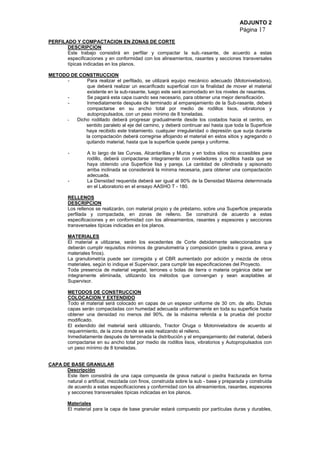 ADJUNTO 2
Página 17
PERFILADO Y COMPACTACION EN ZONAS DE CORTE
DESCRIPCION
Este trabajo consistirá en perfilar y compactar la sub.-rasante, de acuerdo a estas
especificaciones y en conformidad con los alineamientos, rasantes y secciones transversales
típicas indicadas en los planos.
METODO DE CONSTRUCCION
- Para realizar el perfilado, se utilizará equipo mecánico adecuado (Motoniveladora),
que deberá realizar un escarificado superficial con la finalidad de mover el material
existente en la sub-rasante, luego este será acomodado en los niveles de rasantes.
- Se pagará esta capa cuando sea necesario, para obtener una mejor densificación.
- Inmediatamente después de terminado al emparejamiento de la Sub-rasante, deberá
compactarse en su ancho total por medio de rodillos lisos, vibratorios y
autopropulsados, con un peso mínimo de 8 toneladas.
- Dicho rodillado deberá progresar gradualmente desde los costados hacia el centro, en
sentido paralelo al eje del camino, y deberá continuar así hasta que toda la Superficie
haya recibido este tratamiento. cualquier irregularidad o depresión que surja durante
la compactación deberá corregirse aflojando el material en estos sitios y agregando o
quitando material, hasta que la superficie quede pareja y uniforme.
- A lo largo de las Curvas, Alcantarillas y Muros y en todos sitios no accesibles para
rodillo, deberá compactarse íntegramente con niveladores y rodillos hasta que se
haya obtenido una Superficie lisa y pareja. La cantidad de cilindrada y apisonado
arriba inclinada se considerará la mínima necesaria, para obtener una compactación
adecuada.
- La Densidad requerida deberá ser igual al 90% de la Densidad Máxima determinada
en el Laboratorio en el ensayo AASHO T - 180.
RELLENOS
DESCRIPCION
Los rellenos se realizarán, con material propio y de préstamo, sobre una Superficie preparada
perfilada y compactada, en zonas de relleno. Se construirá de acuerdo a estas
especificaciones y en conformidad con los alineamientos, rasantes y espesores y secciones
transversales típicas indicadas en los planos.
MATERIALES
El material a utilizarse, serán los excedentes de Corte debidamente seleccionados que
deberán cumplir requisitos mínimos de granulometría y composición (piedra o grava, arena y
materiales finos).
La granulometría puede ser corregida y el CBR aumentado por adición y mezcla de otros
materiales, según lo indique el Supervisor, para cumplir las especificaciones del Proyecto.
Toda presencia de material vegetal, terrones o bolas de tierra o materia orgánica debe ser
íntegramente eliminada, utilizando los métodos que convengan y sean aceptables al
Supervisor.
METODOS DE CONSTRUCCION
COLOCACION Y EXTENDIDO
Todo el material será colocado en capas de un espesor uniforme de 30 cm. de alto. Dichas
capas serán compactadas con humedad adecuada uniformemente en toda su superficie hasta
obtener una densidad no menos del 90%, de la máxima referida a la prueba del proctor
modificado.
El extendido del material será utilizando, Tractor Oruga o Motoniveladora de acuerdo al
requerimiento, de la zona donde se este realizando el relleno.
Inmediatamente después de terminada la distribución y el emparejamiento del material, deberá
compactarse en su ancho total por medio de rodillos lisos, vibratorios y Autopropulsados con
un peso mínimo de 8 toneladas.
CAPA DE BASE GRANULAR
Descripción
Este ítem consistirá de una capa compuesta de grava natural o piedra fracturada en forma
natural o artificial, mezclada con finos, construida sobre la sub - base y preparada y construida
de acuerdo a estas especificaciones y conformidad con los alineamientos, rasantes, espesores
y secciones transversales típicas indicadas en los planos.
Materiales
El material para la capa de base granular estará compuesto por partículas duras y durables,
 