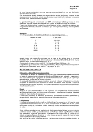 ADJUNTO 2
Página 18
de roca, fragmentos de piedra o grava, arena y otros materiales finos con una distribución
granulométrica adecuada.
Las partículas de tamaño excesivo que se encuentren en los depósitos o canteras de los
cuales se obtienen el material para la capa de base granular, serán eliminadas por zarandeo o
trituradas hasta obtener el tamaño requerido.
La granulometría puede ser corregida y el CBR aumentado por adición y mezcla de otros
materiales, según lo indique el Supervisor, para cumplir las especificaciones del proyecto.
Toda presencia de material vegetal, terrones o bolas de tierra o material orgánica debe ser
íntegramente eliminada, utilizando los métodos que convengan Contratista y sean aceptables
al Supervisor.
Gradación
El material para Capa de Base Granular llevará los requisitos siguientes:
Tamaño de malla % que pasa
2"
1”
3/8
N° 4
N° 10
N° 40
N°200
95 - 100
75 - 95
40 - 75
30 - 60
20 - 45
5 - 25
2 - 5
Aquella opción del material fino que pase por la malla Nº 40, deberá tener un índice de
plasticidad (IP) de no más de 6, determinado según el método I-91 AASHO. El límite líquido
obtenido según AASHO T-89 no será mayor de 25.
El equivalente de arena mínimo (AASHO T-176) será de 50 y el CBR Igual a 80.
Las partículas gruesas deberán ser duras y resistentes y ofrecer un porcentaje de desgaste en
la máquina de los Angeles según (AASHO T-96) menor de 50%.
METODOS DE CONSTRUCCION
Colocación y Extendido en zonas de relleno.
Todo material de la capa de base será colocado en la sub-base preparada y será compactada
en capas de espesor que se indicaran en los planos. El Material será colocado y esparcido en
una capa uniforme y sin segregación de tamaño hasta tal espesor suelto que, la capa tenga
después de ser compactada, el espesor requerido.
Se efectuará el tendido con equipo mecánico apropiado o desde vehículos en movimiento,
equipados de manera que sea esparcido en hileras, si el equipo así lo requiere. Cuando se
necesite más de una capa se aplicará para cada una de ellas el procedimiento de construcción
descrito a continuación.
Mezcla
Después de que el material de Base ha sido esparcido, será completamente mezclado en toda
la profundidad de la capa para uniformizar la humedad y homogenizar el material si se está
añadiendo algún otro tipo de agregados.
Cuando haya concluido el mezclado, se esparcirá nuevamente el material perfilándolo y
compactándolo hasta obtener la sección transversal indicada en los planos.
Compactación
Inmediatamente después de terminada la distribución y el emparejamiento del material, cada
capa de éste deberá compactarse en su ancho total por medio de rodillos lisos de tres ruedas
con un peso mínimo de 8 toneladas, rodillos vibratorios, rodillos reumáticos o una combinación
de estos.
Dicho rodillado deberá progresar gradualmente desde los costados hacia el centro, en sentido
paralelo el eje del cambio, y deberá continuar así hasta que toda la superficie haya recibido
este tratamiento. Cualquier irregularidad o depresión que surja durante la compactación,
deberá corregirse aflojando el material en estos sitios y agregando o quitando material hasta
que la superficie resulte pareja y uniforme.
A lo largo de las curvas, colectores y muros y en todos los sitios no accesibles al rodillo, el
 
