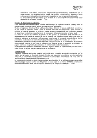 ADJUNTO 2
Página 19
material de base deberá compactarse íntegramente con niveladores y rodillo hasta que se
haya obtenido una superficie lisa y pareja. La cantidad de cilindrado y apisonado arriba
indicada se considerará la mínima necesaria para obtener una compactación adecuada.
La densidad requerida deberá ser igual al 100% de la Densidad Máxima determinada en el
laboratorio en el ensayo AASHO T - 180.
Fuentes de Materiales de préstamo.
Estos materiales se obtendrán de las canteras aprobadas por el Supervisor o de los cortes y áreas de
préstamo de la carretera, cuando reúnan las características apropiadas.
Dentro de lo posible, el material de la sub-base deberá ser obtenido de la excavación de la carretera o
de las zanjas de préstamo lateral. Donde el material adecuado sea disponible y para proveer la
cantidad de material necesario, el supervisor puede requerir que se efectúe una excavación adicional
de la carretera mediante el ensanchamiento de los cortes o del achatamiento del corte del talud.
En caso de utilizar las canteras sugeridas en los planos, el contratista está relevado de la
responsabilidad de obtener el derecho de usar el material, o el contratista puede seleccionar áreas de
préstamo, sujetas a la aprobación del supervisor para lo cual el contratista deberá obtener de los
propietarios los derechos de uso material y pagar todas las regalías relacionadas con su uso.
Donde se encuentre disponible préstamo adecuado, pero por razones de su conveniencia, el contratista
prefiere utilizar material de una zona de préstamo más distante, la cual es aceptable al supervisor se
pagará acarreo si es aplicable, desde la zona de préstamo adecuada más cercana.
No se permitirá la presencia de basuras o materia orgánica dentro de los materiales para sub-base y
todos los que no tengan buenas características se rechazarán.
Compactación
Todas las partes de la sub-base deberán ser compactadas rodillando la misma con cualquier tipo de
equipo que produzca la densidad deseada. Donde sea requerido para obtener una compactación
adecuada, el constructor deberá ajustar el contenido de humedad del material de la sub-base, antes de
la compactación, ya sea secando o añadiendo agua.
La compactación deberá continuar hasta que toda la profundidad de la sub-base tenga una densidad
determinada por pruebas hechas por el Ingeniero en cada capa, de no menos del 100% de la máxima
densidad determinada por el método "Proctor Modificado" de compactación AASHO T – 180.
 