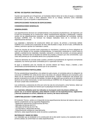 ADJUNTO 2
Página 3
RETIRO DE EQUIPOS O MATERIALES:
Cuando sea requerido por el Supervisor, el Contratista deberá retirar de la obra el equipo o materiales
excedentes que no vayan a tener utilización futura en su trabajo, asimismo como materiales
defectuosos o que no se ajusten a especificaciones.
ESPECIFICACIONES TECNICAS DE EDIFICACIONES
CONSIDERACIONES GENERALES.
GENERALIDADES.
Las especificaciones técnicas son complementarias a los proyectos arquitectónicos y de Ingeniería, por
lo tanto los encargados de su construcción, deben necesariamente seguirlas y obedecerlas, cualquier
cambio de las especificaciones presentes, es de absoluta responsabilidad del contratista, estando
facultado CORPAC S.A., ha rechazar los trabajos realizados fuera de lo normado en las
especificaciones técnicas.
Los materiales y elementos de construcción deben ser nuevos, de primera y reconocida calidad.
CORPAC S.A. a través de la supervisión de obra, está facultado a exigir, de ser el caso, certificados de
calidad y asimismo aprobar los materiales a usarse.
Todas las mezclas de concreto serán preparadas en mezcladora y asimismo en forma obligatoria se
hará uso de vibrador en los vaciados correspondientes. La supervisión mantendrá un control sobre la
calidad y cantidad de los materiales, mezclado, colocación y curado del concreto y el proceso general
del trabajo. Asimismo tiene la facultad de solicitar las pruebas y ensayos que crea convenientes, cuyo
costo será previsto por el contratista dentro de su propuesta técnica.
Todos los elementos de concreto serán curados y tendrán el procedimiento de ingeniería normalmente
aceptados, los mismos que serán controlados por la supervisión de obra.
El agua a emplearse para las mezclas de concreto deberá ser fresca, limpia y bebible y será
almacenada convenientemente de manera que no se contamine.
CONSIDERACIONES PARTICULARES.
Por las características topográficas y de calidad de suelo propios, el contratista está en la obligación de
comunicar a CORPAC S.A. antes de dar inicio a las obras, de cualquier diferencia con el proyecto, para
efecto de ser solucionado por el proyectista oportunamente, cualquier modificación del proyecto que
genere incremento en el costo de las partidas y el plazo de ejecución que se derive por la no aplicación
oportuna de lo antes mencionado, no será reconocida por CORPAC S.A. El Supervisor será encargado
de hacer cumplir esta consideración.
Las condiciones y variaciones de clima así como las vías de comunicación y otros factores, deben ser
tenidos en cuenta y previstos de manera que no perjudique el avance de la obra.
Los materiales utilizados serán los indicados en el proyecto serán de primera calidad y de
primer uso, si no fueran indicados, estos deberán cumplir con las especificaciones, reglamentos
y Normas existentes en el Perú, debiendo ser nuevos y de marca reconocida.
COMPATIBILIZACION Y COMPLEMENTO.
El Contenido Técnico, vertido en el desarrollo de las especificaciones técnicas del sistema debe ser de
estricto cumplimiento con los siguientes Reglamentos:
- Reglamento Nacional de Construcciones del Perú.
- Manuales de Normas del A.C.I.
- Manuales de Normas de A.S.T.M.
- Ley Normativa y electricidad del Perú.
- Especificaciones vertidas por cada fabricante.
Asimismo, estas especificaciones serán de estricto cumplimiento.
MATERIALES Y MANO DE OBRA.
Los materiales que se emplearán en la construcción de la obra serán nuevos y los acabados serán de
primera calidad, de conformidad con estas especificaciones.
 