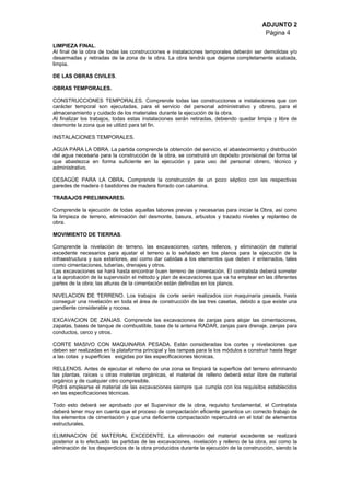 ADJUNTO 2
Página 4
LIMPIEZA FINAL.
Al final de la obra de todas las construcciones e instalaciones temporales deberán ser demolidas y/o
desarmadas y retiradas de la zona de la obra. La obra tendrá que dejarse completamente acabada,
limpia.
DE LAS OBRAS CIVILES.
OBRAS TEMPORALES.
CONSTRUCCIONES TEMPORALES. Comprende todas las construcciones e instalaciones que con
carácter temporal son ejecutadas, para el servicio del personal administrativo y obrero, para el
almacenamiento y cuidado de los materiales durante la ejecución de la obra.
Al finalizar los trabajos, todas estas instalaciones serán retiradas, debiendo quedar limpia y libre de
desmonte la zona que se utilizó para tal fin.
INSTALACIONES TEMPORALES.
AGUA PARA LA OBRA. La partida comprende la obtención del servicio, el abastecimiento y distribución
del agua necesaria para la construcción de la obra, se construirá un depósito provisional de forma tal
que abastezca en forma suficiente en la ejecución y para uso del personal obrero, técnico y
administrativo.
DESAGÜE PARA LA OBRA. Comprende la construcción de un pozo séptico con las respectivas
paredes de madera ó bastidores de madera forrado con calamina.
TRABAJOS PRELIMINARES.
Comprende la ejecución de todas aquellas labores previas y necesarias para iniciar la Obra, así como
la limpieza de terreno, eliminación del desmonte, basura, arbustos y trazado niveles y replanteo de
obra.
MOVIMIENTO DE TIERRAS.
Comprende la nivelación de terreno, las excavaciones, cortes, rellenos, y eliminación de material
excedente necesarios para ajustar el terreno a lo señalado en los planos para la ejecución de la
infraestructura y sus exteriores, así como dar cabidas a los elementos que deben ir enterrados, tales
como cimentaciones, tuberías, drenajes y otros.
Las excavaciones se hará hasta encontrar buen terreno de cimentación. El contratista deberá someter
a la aprobación de la supervisión el método y plan de excavaciones que va ha emplear en las diferentes
partes de la obra; las alturas de la cimentación están definidas en los planos.
NIVELACION DE TERRENO. Los trabajos de corte serán realizados con maquinaria pesada, hasta
conseguir una nivelación en toda el área de construcción de las tres casetas, debido a que existe una
pendiente considerable y rocosa.
EXCAVACION DE ZANJAS. Comprende las excavaciones de zanjas para alojar las cimentaciones,
zapatas, bases de tanque de combustible, base de la antena RADAR, zanjas para drenaje, zanjas para
conductos, cerco y otros.
CORTE MASIVO CON MAQUINARIA PESADA. Están consideradas los cortes y nivelaciones que
deben ser realizadas en la plataforma principal y las rampas para la los módulos a construir hasta llegar
a las cotas y superficies exigidas por las especificaciones técnicas.
RELLENOS. Antes de ejecutar el relleno de una zona se limpiará la superficie del terreno eliminando
las plantas, raíces u otras materias orgánicas, el material de relleno deberá estar libre de material
orgánico y de cualquier otro compresible.
Podrá emplearse el material de las excavaciones siempre que cumpla con los requisitos establecidos
en las especificaciones técnicas.
Todo esto deberá ser aprobado por el Supervisor de la obra, requisito fundamental, el Contratista
deberá tener muy en cuenta que el proceso de compactación eficiente garantice un correcto trabajo de
los elementos de cimentación y que una deficiente compactación repercutirá en el total de elementos
estructurales.
ELIMINACION DE MATERIAL EXCEDENTE. La eliminación del material excedente se realizará
posterior a lo efectuado las partidas de las excavaciones, nivelación y relleno de la obra, así como la
eliminación de los desperdicios de la obra producidos durante la ejecución de la construcción, siendo la
 