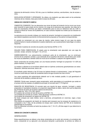 ADJUNTO 2
Página 5
distancia de eliminación mínimo 100 mts y que no interfieran caminos, servidumbres, vías de acceso u
otros.
NIVELACION INTERIOR Y APISONADO. Se refiere a la nivelación que debe existir en los ambientes
interiores de los módulos, listos para recibir la base de afirmado.
OBRAS DE CONCRETO SIMPLE.
CIMIENTOS CORRIDOS. Son los elementos que sirven de base de fundación de los muros que sirven
para transmitir el peso propio de los mismos y la carga de la estructura que soportan, las cotas de la
base de cimentación mínimas que deben considerarse para la zona en referencia será de -0.80 m.
respecto al Nivel de Terreno de la plataforma, en caso contrario respetar los niveles que se indicaran en
los planos.
La estructura es de concreto ciclópeo con mezcla de cemento: hormigón en proporción con dosificación
que deberá respetarse asumiendo el dimensionamiento propuesto en los planos correspondientes.
El vaciado se comenzará con una capa de mezcla, sobre terreno luego irá una capa de piedra
posteriormente la mezcla embebiendo la piedra totalmente y así sucesivamente hasta llegar a la altura
requerida.
Se tomarán muestras de concreto de acuerdo a las Normas ASTM, C-172.
SOLADO PARA CIMENTACION. El solado para la cimentación será ejecutado con una capa de
concreto simple, cemento: hormigón 1:12, e=5 cm.
SOBRECIMIENTOS. Los sobrecimientos constituyen parte de la cimentación, que se construyen
encima de los cimientos corridos y que sobresale de la superficie del terreno natural listos para recibir
los muros de albañilería, también aísla los muros de la humedad o cualquier otro agente externo.
Serán construidos de concreto simple, con una mezcla cemento: hormigón en proporción 1:8 +25% de
piedra mediana, no mayor de 6".
La madera a utilizarse en el encofrado deberá estar en óptimas condiciones garantizándose con estos:
Alineación, idénticas secciones, altura, etc.
El encofrado podrá retirarse a las 24 horas de haberse llenado el sobrecimiento. Luego del fraguado
inicial se curará ésta por medio de constantes baños de agua durante tres días mínimo.
Las caras superiores del sobrecimiento deberán ser lo más nivelado posible, lo cual garantizará el
acomodo de los ladrillos y adobes del muro.
GRADAS. Donde sean necesario pasos escalonados, serán ejecutadas en la pendiente que existe en
el acceso entre las casetas y la plataforma principal, el concreto será f’=175 Kg/cm2.
ENSAYOS DE RESISTENCIA. El concreto será una mezcla de agua, cemento, hormigón y piedra
preparada en mezcladora mecánica, en proporción especificado en plano, dentro del cual se dispondrá
las armaduras de acero de acuerdo a planos de estructuras.
El f'c usado de: 140 y 175 y 245 Kg/cm².
El muestreo del concreto se hará de acuerdo al ASTMC 172.
Las probetas de concreto se curarán antes del ensayo conforme al ASTMC 31.
Las pruebas de compresión se regirán por ASTMC 39.
Se harán ensayos por cada módulo, cerco y servicios, principalmente en columnas, vigas y losas
ejecutadas.
Para efectos de aceptación del diseño de mezclas será necesario que los ensayos de resistencia a la
compresión a los 7 días, de las probetas de ensayo sean cuando menos del 70% de la resistencia
especificada en el proyecto.
Para los diferentes concretos se harán las pruebas a los 7, 14 ó 21 y 28 días según lo que determine la
supervisión.
OBRAS DE CONCRETO ARMADO.
GENERALIDADES
Estas especificaciones se refieren a las obras construidas por la unión del concreto y la armadura del
acero, comprende en su ejecución una estructura temporal y permanente, la primera se refiere al
 