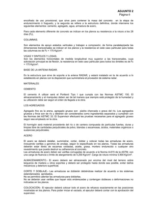 ADJUNTO 2
Página 6
encofrado de uso provisional, que sirve para contener la masa del concreto en la etapa de
endurecimiento ó fraguado, y la segunda se refiere a la estructura definitiva, donde interviene los
siguientes elementos: cemento, agregado, agua, armadura de acero,
Para cada elemento diferente de concreto se indican en los planos su resistencia a la rotura a los 28
días (f'c),
COLUMNAS.
Son elementos de apoyo aislados verticales y trabajan a compresión, de forma paralelepípeda las
dimensiones transversales se indican en los planos y la resistencia en este caso particular para todas
las columnas es de f'c = 175 Kg/cm².
VIGAS Y DINTELES Y LOSAS.
Son los elementos horizontales de medida longitudinal muy superior a las transversales, cuya
solicitación principal es de flexión, la resistencia en este caso particular para todos los dinteles es de f'c
= 175 Kg/cm².
BASE DE LA ANTENA RADAR.
Es la estructura que sirve de soporte a la antena RADAR, y estará instalado en la de acuerdo a lo
establecido en planos con la disposición que suministrara el proveedor de sistema radar.
MATERIALES:
CEMENTO
El cemento A utilizar será el Portland Tipo I que cumpla con las Normas ASTMC 150. El
almacenamiento y el manipuleo deben ser de tal manera que siempre esté protegido de la humedad y
su utilización debe ser según el orden de llegada a la obra.
LOS AGREGADOS
Agregado fino es la arena, agregado grueso son piedra chancada o grava del río. Los agregados
gruesos y finos son de río y deberán ser considerados como ingredientes separados y cumplirán con
las Normas del ASTMC 33. El Supervisor efectuará las pruebas necesarias para el agregado grueso
según sea empleado en la obra.
El hormigón será material procedente del río o de cantera compuesta de partículas fuertes, duras y
limpias libre de cantidades perjudiciales de polvo, blandas o escamosas, ácidos, materiales orgánicos o
sustancias perjudiciales.
ACERO
El acero se deberá detallar, suministrar, cortar, doblar y colocar todas las armaduras de acero,
incluyendo varillas y ganchos de anclaje, según lo especificado en los planos. Todas las armaduras
deberán estar libres de escamas oxidadas, aceite, grasa, mortero endurecido o cualquier otro
revestimiento que pueda destruir su adherencia al concreto.
Las armaduras de acero deben ser varillas corrugadas de acuerdo a la Norma A-615 de la ASTM, con
una carga de fluencia o límite de alargamiento de 4,200 Kg/cm². Carga de rotura mínima 5,900 Kg/cm².
ALMACENAMIENTO.- El acero deberá ser almacenado por encima del nivel del terreno sobre
largueros de madera u otros soportes y deberá ser protegido hasta donde sea posible, evitar daños
mecánicos y deterioro superficial.
CORTE Y DOBLAJE.- Las armaduras se doblarán debiéndose realizar de acuerdo a los sistemas
estandarizados aprobados.
No se permitirá calentar las armaduras para doblarlas.
No se deberán usar varillas que hayan sido enderezadas y contengan dobleces o deformaciones no
indicadas en los planos.
COLOCACIÓN.- El ejecutor deberá colocar todo el acero de refuerzo exactamente en las posiciones
mostradas en los planos. Para poder iniciar el vaciado, el ejecutor deberá contar con la aprobación del
supervisor.
 
