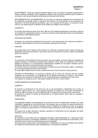 ADJUNTO 2
Página 7
SUJETADORES.- Todas las armaduras deberán fijarse en sitio, por medio de soportes espaciadores o
tirantes metálicos aprobados. Estos sujetadores deberán tener suficiente resistencia para mantener la
armadura en sitio durante todas las operaciones de colocación del concreto.
RECUBRIMIENTO DE LAS ARMADURAS.- En los planos se indican las distancias de recubrimiento de
las armaduras principales hasta la superficie del concreto. El recubrimiento de las armaduras de
repartición y de otras armaduras secundarias, que no se muestran en los planos, no podrá ser nunca
menos a una distancia igual al diámetro de las varillas que integran dicha armadura.
CONCRETO.
El concreto para todas las partes de la obra, debe ser de la calidad especificada en los planos capaz de
ser colocada sin segregación excesiva y cuando se endurece debe desarrollar todas las características
requeridas por estas especificaciones.
ESFUERZO DE DISEÑO.
El esfuerzo de compresión especificado del concreto f'c, para cada porción de la estructura indicada en
los planos, estará basada en la fuerza de compresión alcanzada a los 28 días.
VACIADO.
El concreto debe de ser vaciado continuamente o en capas de un espesor tal que ningún concreto sea
depositado sobre capa endurecida y que pueda causar la formación de costuras o planos de debilidad
dentro de la sección.
CURADO
El curado del concreto deberá iniciarse tan pronto como sea posible, el concreto debe ser protegido del
secado prematuro a temperatura excesivamente calientes o frías, debe ser mantenida con la menor
pérdida de humedad y a una temperatura relativamente constante por el periodo necesario para la
hidratación del cemento ó el endurecimiento del concreto.
El concreto debe ser mantenido constantemente húmeda ya sea por frecuentes riegos o cubriéndolo
con una capa suficiente de arena u otro material.
El curado debe realizarse por lo menos 3 veces al día como mínimo durante 21 días continuos.
PRUEBA DE RESISTENCIA. El supervisor verificara que se tomen las muestras para las pruebas
necesarias de los materiales y los agregados de los diseños propuestos en mezcla y del concreto
resultante, para verificar el cumplimiento con los requisitos técnicos y especificaciones de la obra.
Los ensayos de resistencia a los 7 días deben resultar el 70% de f'c, como mínimo.
ALMACENAMIENTO DE MATERIALES.
CEMENTO
El cemento se almacenará en tal forma de que no sea perjudicado o deteriorado por el clima, la
humedad, agua de lluvia, etc. y otros agentes exteriores; se cuidará que el cemento almacenado en
bolsas no esté en contacto con la humedad del suelo o el agua libre que pueda correr por el mismo.
En general el cemento en bolsas se almacenará en un lugar techado, fresco libre de humedad y
contaminaciones.
AGREGADOS
Los agregados deberán ser almacenados de tal forma se evite la contaminación excesiva con otros
materiales o agregados de otras dimensiones, Para asegurar que se cumplan con estas condiciones el
Ingeniero Residente hará muestreos periódicos para la realización de ensayos de rutina en la que se
refiere a la limpieza y granulometría. El control de estas condiciones la hará el Supervisor de CORPAC
S.A.
Se sugiere que el lugar destinado a almacén, garantice la conservación de los materiales del medio
ambiente, como de causas externas.
ADITIVOS.-
Se permitirá el uso de tales como el acelerantes de fragua, impermeabilizaste, etc., siempre que sean
de calidad reconocida y comprobada, CORPAC S.A. debe aprobar previamente el uso del aditivo, no se
permitirá el uso de cloruro de calcio productos que lo contengan.
Las proporciones usadas serán recomendadas por el fabricante por lo que el contratista hará diseños
de ensayos los cuales deberán estar respaldados por un laboratorio competente.
 