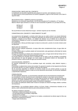 ADJUNTO 2
Página 8
DOSIFICACIÓN Y MEZCLADO DEL CONCRETO.
La dosificación de las partes ingredientes para preparar el concreto, será realizada en la obra.
La determinación de las proporciones de cemento agregados y agua se hará tomando como base la
siguiente tabla.
RELACION DE AGUA - CEMENTO (máximas permisibles)
Resistencia a la compresión especificada, a los 28 días briquetas de 6" de diámetro y 12" de altura.
Máxima relación agua cemento en concreto sin aire incorporado en galones U.S. por bolsa de 42.5 Kg
245 Kg./cm² 0.35
175 Kg/cm² 0.50
140 Kg/cm² 0.60
No se permitirá en la obra relaciones de agua - cemento mayores que las indicadas.
CONSISTENCIA DEL CONCRETO Y ASENTAMIENTO "SLUMP".
Las proporciones del agregado a cemento serán tales que se suelen producir una mezcla fácilmente
trabajable, (y que además tengan la resistencia específica) de manera que se acomoda dentro de las
esquinas y ángulos de las formas y al rededor del esfuerzo con el método de la colocación y
compactación empleado en la obra, sin presentar segregaciones o produzcan un exceso de agua libre
en la superficie.
El asentamiento o Slump permitidos según la clase de construcción y siendo el concreto vibrado serán
los siguientes:
MEZCLADO DE CONCRETO.
Antes de iniciar cualquier preparación, el equipo debe estar completamente limpio, el agua debe ser
fresca y limpia.
El equipo deberá estar en perfecto estado de funcionamiento, esto garantizará uniformidad de mezcla
en el tiempo prescrito.
El equipo de mezclado por tratarse de la intensidad de la obra y el lugar será el del tipo trompo de 9 a
11 p3 de capacidad y cilindros de almacenamiento de agua.
El concreto deberá ser mezclado solo en cantidades que se vayan a usar de inmediato, el excedente
será eliminado. En caso de agregar una nueva carga, la mezcladora deberá ser descargada. Se
prohibirá la adición indiscriminada de agua que aumente el slump.
COLOCACION DEL CONCRETO.
Es requisito fundamental el que los encofrados hayan sido concluidos, estos deberán mojarse y
aceitarse.
El encofrado no deberá tener exceso de humedad. En general el vaciado se hará siguiendo las Normas
de Concreto del Perú, en cuanto a calidad y colocación del material.
Se ha procurado especificar lo referente al concreto armado de una manera general, ya que las
indicaciones particulares respecto a cada uno de los elementos estructurales, se encuentran detallados
y especificados respectivos.
CONSOLIDACION.
Se hará mediante vibraciones, su funcionamiento velocidad será ha recomendaciones del fabricante.
La consolidación correcta requerirá de que la velocidad de vaciado no sea mayor que la vibración.
El vibrado deberá ser tal que embeba en concreto todas las barras de refuerzo, que llegue a todas las
esquinas, que queden embebidos todos los anclajes, sujetadores, etc.; y que se eliminen las burbujas
de aire para que los vacíos que puedan quedar no produzcan cangrejeras.
En el criterio de dosificación deberá estar incluido el concepto de variación de fragua, debido a cambios
de temperatura.
ENCOFRADO.- Los encofrados deberán ceñirse a la forma, límites y dimensiones indicados en los
planos y serán suficientemente estancos para evitar pérdidas de mortero.
Se deberá considerar lo siguiente:
- Velocidad y método del vaciado del concreto.
- Los apuntalamientos horizontales y diagonales.
- Uniones de los puntales.
- Resistencia a la compresión o a la flexión en la madera, considerando los efectos según la fibra sea
transversal o longitudinal al esfuerzo.
- Cargas sobre la estructura.
 