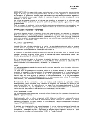ADJUNTO 2
Página 9
DESENCOFRADO.- No se permitirán cargas producidas por o durante la construcción que exceden las
cargas de diseño y que están sobre porciones de la estructura durante el período de construcción, no
se cargarán ni se quitarán los puntales hasta que dicha porción haya adquirido suficiente resistencia,
esta resistencia será demostrada por métodos de ensayos en briquetas normales curadas en la misma
forma que se cura en obra.
Las formas se deberán renovar de tal manera que garanticen la seguridad de la estructura, para
desencofrar se hará gradualmente quedando totalmente prohibido forzarles o golpearlas, se evitará
toda trepidación.
Todo los ensayos de resistencia a la compresión de muestras separadas de concreto moldeados a que
se hace referencia en estas especificaciones, deberán realizarse de acuerdo a la norma ASTMC 30.
TARRAJEO EN INTERIORES Y ACABADOS
Comprende aquellos revoques constituidos por una sola capa de mortero pero aplicada en dos etapas.
En la primera llamada pañeteo se proyectará simplemente el mortero sobre el paramento ejecutando
previamente cintas o maestras encima de las cuales se corre una regla, luego cuando el pañeteo ha
endurecido se aplicará la segunda capa, para obtener una superficie plana y acabada. El interior de la
casa de fuerza se acabara con yeso.
FALSO PISO ó CONTRAPISO.
Llevarán falso piso todo los ambientes en su interior y se ejecutarán directamente sobre la capa de
material afirmado compactado al 100% del P.M. y serán de 6” de espesor como mínimo. El terreno
adyacente a la capa de afirmado se compactara al 80% del P.M.
El contrapiso se ejecutará después de terminado el enlucido de los cielos rasos, el colocado de las
puertas y ventanas, el tarrajeo de los muros; de manera que queden perfectamente limpias y sin
defectos que perjudiquen la colocación del piso.
En los ambientes cuyo piso es de madera (entablado), se dejarán empotrados en el contrapiso
alambres galvanizados Nro. 12 de 30 cm. de longitud libres. Serán colocadas a cada metro en el
sentido del alineación de los durmientes y separados a 80 cm. ejes a eje.
PISOS.
Los acabados de los pisos serán de concreto, vinílico, madera, asentadas sobre contrapiso. y falso piso
según corresponda.
Los pisos según el tipo serán colocados en el interior de los módulos, en caso de pisos de madera el
entablado se realizará en el ambiente interior de oficinas y áreas de descanso en zonas frígidas. Estos
se colocarán sobre durmientes de madera, de 2" x 6", la separación de éstos debe ser de 0.60 m.
medidos eje a eje, sobre las vigas se colocarán los machihembrados de 1" x 6”; en caso de existir
uniones en la madera machihembrada éstos deben ser alternados con pieza entera. El material para
los durmientes y piso machihembrado será en madera tornillo.
El tratamiento de los durmientes y piso de madera será mediante la aplicación petróleo
superficialmente, luego colocados sobre contrapiso y amarrados con alambres para estabilizar las
vigas. Entre el falso piso y la madera llevaran tres capas 1 de piedra zarandeada será de 3”, 1 de
carbón de madera de 1” y una capa libre de 2”. Las tablas machihembradas tendrán un tratamiento
permanente que puede ser con cera, petróleo u otro material para piso de madera.
VEREDAS PERIMETRALES.
Las veredas se ejecutarán pegados al paramento exterior de las viviendas, considerando un ancho de
0.80 mts según corresponda
Serán ejecutadas sobre un relleno compactado al 90% del proctor modificado y base de afirmado de
0.15 mts compactado al 100% del P.M. Adicionalmente de ser necesario se colocará en el relleno
piedras con un espesor de 10 cm. máximo en forma esparcida y en un equivalente en volumen no
mayor al 40% del total trabajado.
El acabado será frotachado fino con bruñas laterales a 10 cm. del extremo posterior de la vereda y a
cada un metro se realizarán bruñas perpendiculares y en cada esquina se colocarán juntas de
dilatación de 1" de espesor por cada 5 mts lineales de vereda el mismo que tendrá tecnopor de 1” y en
la parte superior llevará un mortero con asfalto RC 250 de 1” de profundidad.
 