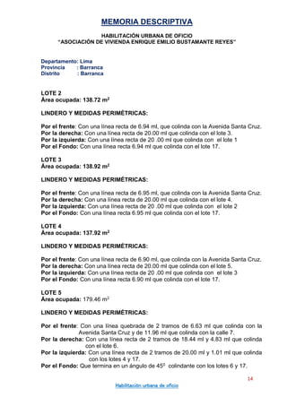 MEMORIA DESCRIPTIVA
HABILITACIÓN URBANA DE OFICIO
“ASOCIACIÓN DE VIVIENDA ENRIQUE EMILIO BUSTAMANTE REYES”
Departamento: Lima
Provincia : Barranca
Distrito : Barranca
14
Habilitación urbana de oficio
LOTE 2
Área ocupada: 138.72 m2
LINDERO Y MEDIDAS PERIMÉTRICAS:
Por el frente: Con una línea recta de 6.94 ml, que colinda con la Avenida Santa Cruz.
Por la derecha: Con una línea recta de 20.00 ml que colinda con el lote 3.
Por la izquierda: Con una línea recta de 20 .00 ml que colinda con el lote 1
Por el Fondo: Con una línea recta 6.94 ml que colinda con el lote 17.
LOTE 3
Área ocupada: 138.92 m2
LINDERO Y MEDIDAS PERIMÉTRICAS:
Por el frente: Con una línea recta de 6.95 ml, que colinda con la Avenida Santa Cruz.
Por la derecha: Con una línea recta de 20.00 ml que colinda con el lote 4.
Por la izquierda: Con una línea recta de 20 .00 ml que colinda con el lote 2
Por el Fondo: Con una línea recta 6.95 ml que colinda con el lote 17.
LOTE 4
Área ocupada: 137.92 m2
LINDERO Y MEDIDAS PERIMÉTRICAS:
Por el frente: Con una línea recta de 6.90 ml, que colinda con la Avenida Santa Cruz.
Por la derecha: Con una línea recta de 20.00 ml que colinda con el lote 5.
Por la izquierda: Con una línea recta de 20 .00 ml que colinda con el lote 3
Por el Fondo: Con una línea recta 6.90 ml que colinda con el lote 17.
LOTE 5
Área ocupada: 179.46 m2
LINDERO Y MEDIDAS PERIMÉTRICAS:
Por el frente: Con una línea quebrada de 2 tramos de 6.63 ml que colinda con la
Avenida Santa Cruz y de 11.96 ml que colinda con la calle 7.
Por la derecha: Con una línea recta de 2 tramos de 18.44 ml y 4.83 ml que colinda
con el lote 6.
Por la izquierda: Con una línea recta de 2 tramos de 20.00 ml y 1.01 ml que colinda
con los lotes 4 y 17.
Por el Fondo: Que termina en un ángulo de 450 colindante con los lotes 6 y 17.
 