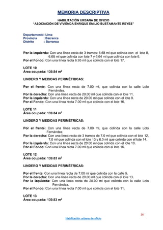 MEMORIA DESCRIPTIVA
HABILITACIÓN URBANA DE OFICIO
“ASOCIACIÓN DE VIVIENDA ENRIQUE EMILIO BUSTAMANTE REYES”
Departamento: Lima
Provincia : Barranca
Distrito : Barranca
16
Habilitación urbana de oficio
Por la izquierda: Con una línea recta de 3 tramos: 6.68 ml que colinda con el lote 8,
6.68 ml que colinda con lote 7 y 6.64 ml que colinda con lote 6.
Por el Fondo: Con una línea recta 6.95 ml que colinda con el lote 17.
LOTE 10
Área ocupada: 139.84 m2
LINDERO Y MEDIDAS PERIMÉTRICAS:
Por el frente: Con una línea recta de 7.00 ml, que colinda con la calle Lolo
Fernández.
Por la derecha: Con una línea recta de 20.00 ml que colinda con el lote 11.
Por la izquierda: Con una línea recta de 20.00 ml que colinda con el lote 9.
Por el Fondo: Con una línea recta 7.00 ml que colinda con el lote 16.
LOTE 11
Área ocupada: 139.84 m2
LINDERO Y MEDIDAS PERIMÉTRICAS:
Por el frente: Con una línea recta de 7.00 ml, que colinda con la calle Lolo
Fernández.
Por la derecha: Con una línea recta de 3 tramos de 7.0 ml que colinda con el lote 12,
7.0 ml que colinda con el lote 13 y 6.0 ml que colinda con el lote 14.
Por la izquierda: Con una línea recta de 20.00 ml que colinda con el lote 10.
Por el Fondo: Con una línea recta 7.00 ml que colinda con el lote 16.
LOTE 12
Área ocupada: 139.83 m2
LINDERO Y MEDIDAS PERIMÉTRICAS:
Por el frente: Con una línea recta de 7.00 ml que colinda con la calle 5.
Por la derecha: Con una línea recta de 20.00 ml que colinda con el lote 13.
Por la izquierda: Con una línea recta de 20.00 ml que colinda con la calle Lolo
Fernández.
Por el Fondo: Con una línea recta 7.00 ml que colinda con el lote 11.
LOTE 13
Área ocupada: 139.83 m2
 