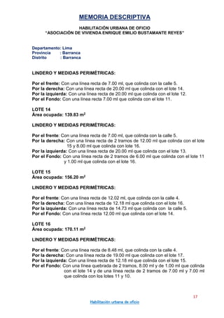 MEMORIA DESCRIPTIVA
HABILITACIÓN URBANA DE OFICIO
“ASOCIACIÓN DE VIVIENDA ENRIQUE EMILIO BUSTAMANTE REYES”
Departamento: Lima
Provincia : Barranca
Distrito : Barranca
17
Habilitación urbana de oficio
LINDERO Y MEDIDAS PERIMÉTRICAS:
Por el frente: Con una línea recta de 7.00 ml, que colinda con la calle 5.
Por la derecha: Con una línea recta de 20.00 ml que colinda con el lote 14.
Por la izquierda: Con una línea recta de 20.00 ml que colinda con el lote 12.
Por el Fondo: Con una línea recta 7.00 ml que colinda con el lote 11.
LOTE 14
Área ocupada: 139.83 m2
LINDERO Y MEDIDAS PERIMÉTRICAS:
Por el frente: Con una línea recta de 7.00 ml, que colinda con la calle 5.
Por la derecha: Con una línea recta de 2 tramos de 12.00 ml que colinda con el lote
15 y 8.00 ml que colinda con lote 16.
Por la izquierda: Con una línea recta de 20.00 ml que colinda con el lote 13.
Por el Fondo: Con una línea recta de 2 tramos de 6.00 ml que colinda con el lote 11
y 1.00 ml que colinda con el lote 16.
LOTE 15
Área ocupada: 156.20 m2
LINDERO Y MEDIDAS PERIMÉTRICAS:
Por el frente: Con una línea recta de 12.02 ml, que colinda con la calle 4.
Por la derecha: Con una línea recta de 12.18 ml que colinda con el lote 16.
Por la izquierda: Con una línea recta de 14.73 ml que colinda con la calle 5.
Por el Fondo: Con una línea recta 12.00 ml que colinda con el lote 14.
LOTE 16
Área ocupada: 170.11 m2
LINDERO Y MEDIDAS PERIMÉTRICAS:
Por el frente: Con una línea recta de 8.48 ml, que colinda con la calle 4.
Por la derecha: Con una línea recta de 19.00 ml que colinda con el lote 17.
Por la izquierda: Con una línea recta de 12.18 ml que colinda con el lote 15.
Por el Fondo: Con una línea quebrada de 2 tramos, 8.00 ml y de 1.00 ml que colinda
con el lote 14 y de una línea recta de 2 tramos de 7.00 ml y 7.00 ml
que colinda con los lotes 11 y 10.
 