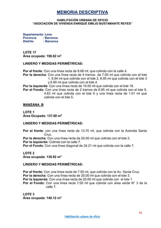 MEMORIA DESCRIPTIVA
HABILITACIÓN URBANA DE OFICIO
“ASOCIACIÓN DE VIVIENDA ENRIQUE EMILIO BUSTAMANTE REYES”
Departamento: Lima
Provincia : Barranca
Distrito : Barranca
18
Habilitación urbana de oficio
LOTE 17
Área ocupada: 198.82 m2
LINDERO Y MEDIDAS PERIMÉTRICAS:
Por el frente: Con una línea recta de 8.68 ml, que colinda con la calle 4.
Por la derecha: Con una línea recta de 4 tramos de 7.00 ml que colinda con el lote
1, 6.94 ml que colinda con el lote 2, 6.95 ml que colinda con el lote 3
y 6.90 ml que colinda con el lote 4.
Por la izquierda: Con una línea recta de 19.00 ml que colinda con el lote 16.
Por el Fondo: Con una línea recta de 2 tramos de 6.95 ml que colinda con el lote 9,
4.83 ml que colinda con el lote 6 y una línea recta de 1.01 ml que
colinda con el lote 5.
MANZANA B
LOTE 1
Área Ocupada: 137.00 m2
LINDERO Y MEDIDAS PERIMÉTRICAS:
Por el frente: con una línea recta de 13.70 ml, que colinda con la Avenida Santa
Cruz.
Por la derecha: Con una línea recta de 20.00 ml que colinda con el lote 2.
Por la izquierda: Colinda con la calle 7.
Por el Fondo: Con una línea diagonal de 24.21 ml que colinda con la calle 7.
LOTE 2
Área ocupada: 139.92 m2
LINDERO Y MEDIDAS PERIMÉTRICAS:
Por el frente: Con una línea recta de 7.00 ml, que colinda con la Av. Santa Cruz.
Por la derecha: Con una línea recta de 20.00 ml que colinda con el lote 3.
Por la izquierda: Con una línea recta de 20.00 ml que colinda con el lote 1
Por el Fondo: Con una línea recta 7.00 ml que colinda con área verde N° 3 de la
calle 7.
LOTE 3
Área ocupada: 140.12 m2
 