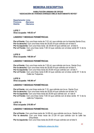 MEMORIA DESCRIPTIVA
HABILITACIÓN URBANA DE OFICIO
“ASOCIACIÓN DE VIVIENDA ENRIQUE EMILIO BUSTAMANTE REYES”
Departamento: Lima
Provincia : Barranca
Distrito : Barranca
20
Habilitación urbana de oficio
LOTE 7
Área ocupada: 140.03 m2
LINDERO Y MEDIDAS PERIMÉTRICAS:
Por el frente: Con una línea recta de 7.01 ml, que colinda con la Avenida Santa Cruz.
Por la derecha: Con una línea recta de 20.00 ml que colinda con el lote 8.
Por la izquierda: Con una línea recta de 20.00 ml que colinda con el lote 6.
Por el Fondo: Con una línea recta 7.00 ml que colinda con el área verde N° 3 de la
calle 7.
LOTE 8
Área ocupada: 140.04 m2
LINDERO Y MEDIDAS PERIMÉTRICAS:
Por el frente: Con una línea recta de 7.05 ml, que colinda con la av. Santa Cruz.
Por la derecha: Con una línea recta de 20.00 ml que colinda con el lote 9.
Por la izquierda: Con una línea recta de 20.00 ml que colinda con el lote 7.
Por el Fondo: Con una línea recta 6.96 ml que colinda con el área verde N° 3 de la
Calle los Tulipanes.
LOTE 9
Área ocupada: 140.96 m2
LINDERO Y MEDIDAS PERIMÉTRICAS:
Por el frente: con una línea recta de 7.10, que colinda con la av. Santa Cruz.
Por la derecha: Con una línea recta de 20.00 ml que colinda con el lote 10.
Por la izquierda: Con una línea recta de 20.00 que colinda con el lote 8
Por el Fondo: Con una línea recta 7.00 ml que colinda con el área verde N° 3 de la
calle los Tulipanes.
LOTE 10
Área ocupada: 210.80 m2
LINDERO Y MEDIDAS PERIMÉTRICAS:
Por el frente: Con una línea recta de 14.08 ml, que colinda con la av. Santa Cruz.
Por la derecha: Con una línea recta de 21.29 ml que colinda con la calle las
Orquídeas.
Por la izquierda: Con una línea recta de 20.00 ml que colinda con el lote 9.
 