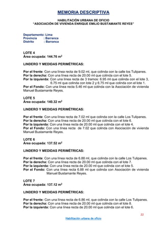 MEMORIA DESCRIPTIVA
HABILITACIÓN URBANA DE OFICIO
“ASOCIACIÓN DE VIVIENDA ENRIQUE EMILIO BUSTAMANTE REYES”
Departamento: Lima
Provincia : Barranca
Distrito : Barranca
22
Habilitación urbana de oficio
LOTE 4
Área ocupada: 144.76 m2
LINDERO Y MEDIDAS PERIMÉTRICAS:
Por el frente: Con una línea recta de 9.02 ml, que colinda con la calle los Tulipanes.
Por la derecha: Con una línea recta de 20.00 ml que colinda con el lote 5.
Por la izquierda: Con una línea recta de 3 tramos: 6.95 ml que colinda con el lote 3,
6.75 ml que colinda con lote 2 y 6.75 ml que colinda con el lote 1.
Por el Fondo: Con una línea recta 5.46 ml que colinda con la Asociación de vivienda
Manuel Bustamante Reyes.
LOTE 5
Área ocupada: 140.32 m2
LINDERO Y MEDIDAS PERIMÉTRICAS:
Por el frente: Con una línea recta de 7.02 ml que colinda con la calle Los Tulipanes.
Por la derecha: Con una línea recta de 20.00 ml que colinda con el lote 6.
Por la izquierda: Con una línea recta de 20.00 ml que colinda con el lote 4.
Por el Fondo: Con una línea recta de 7.02 que colinda con Asociación de vivienda
Manuel Bustamante Reyes.
LOTE 6
Área ocupada: 137.52 m2
LINDERO Y MEDIDAS PERIMÉTRICAS:
Por el frente: Con una línea recta de 6.88 ml, que colinda con la calle Los Tulipanes.
Por la derecha: Con una línea recta de 20.00 ml que colinda con el lote 7.
Por la izquierda: Con una línea recta de 20.00 ml que colinda con el lote 5.
Por el Fondo: Con una línea recta 6.88 ml que colinda con Asociación de vivienda
Manuel Bustamante Reyes.
LOTE 7
Área ocupada: 137.12 m2
LINDERO Y MEDIDAS PERIMÉTRICAS:
Por el frente: Con una línea recta de 6.86 ml, que colinda con la calle Los Tulipanes.
Por la derecha: Con una línea recta de 20.00 ml que colinda con el lote 8.
Por la izquierda: Con una línea recta de 20.00 ml que colinda con el lote 6.
 