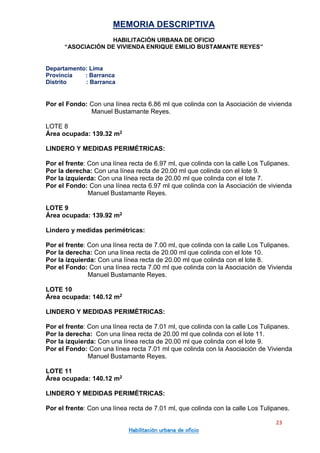 MEMORIA DESCRIPTIVA
HABILITACIÓN URBANA DE OFICIO
“ASOCIACIÓN DE VIVIENDA ENRIQUE EMILIO BUSTAMANTE REYES”
Departamento: Lima
Provincia : Barranca
Distrito : Barranca
23
Habilitación urbana de oficio
Por el Fondo: Con una línea recta 6.86 ml que colinda con la Asociación de vivienda
Manuel Bustamante Reyes.
LOTE 8
Área ocupada: 139.32 m2
LINDERO Y MEDIDAS PERIMÉTRICAS:
Por el frente: Con una línea recta de 6.97 ml, que colinda con la calle Los Tulipanes.
Por la derecha: Con una línea recta de 20.00 ml que colinda con el lote 9.
Por la izquierda: Con una línea recta de 20.00 ml que colinda con el lote 7.
Por el Fondo: Con una línea recta 6.97 ml que colinda con la Asociación de vivienda
Manuel Bustamante Reyes.
LOTE 9
Área ocupada: 139.92 m2
Lindero y medidas perimétricas:
Por el frente: Con una línea recta de 7.00 ml, que colinda con la calle Los Tulipanes.
Por la derecha: Con una línea recta de 20.00 ml que colinda con el lote 10.
Por la izquierda: Con una línea recta de 20.00 ml que colinda con el lote 8.
Por el Fondo: Con una línea recta 7.00 ml que colinda con la Asociación de Vivienda
Manuel Bustamante Reyes.
LOTE 10
Área ocupada: 140.12 m2
LINDERO Y MEDIDAS PERIMÉTRICAS:
Por el frente: Con una línea recta de 7.01 ml, que colinda con la calle Los Tulipanes.
Por la derecha: Con una línea recta de 20.00 ml que colinda con el lote 11.
Por la izquierda: Con una línea recta de 20.00 ml que colinda con el lote 9.
Por el Fondo: Con una línea recta 7.01 ml que colinda con la Asociación de Vivienda
Manuel Bustamante Reyes.
LOTE 11
Área ocupada: 140.12 m2
LINDERO Y MEDIDAS PERIMÉTRICAS:
Por el frente: Con una línea recta de 7.01 ml, que colinda con la calle Los Tulipanes.
 