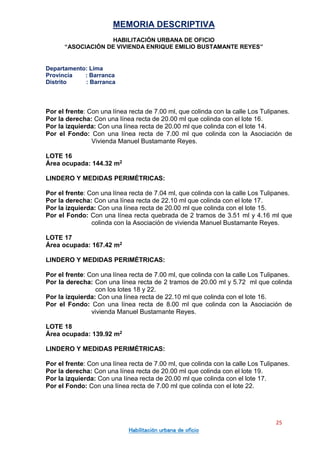 MEMORIA DESCRIPTIVA
HABILITACIÓN URBANA DE OFICIO
“ASOCIACIÓN DE VIVIENDA ENRIQUE EMILIO BUSTAMANTE REYES”
Departamento: Lima
Provincia : Barranca
Distrito : Barranca
25
Habilitación urbana de oficio
Por el frente: Con una línea recta de 7.00 ml, que colinda con la calle Los Tulipanes.
Por la derecha: Con una línea recta de 20.00 ml que colinda con el lote 16.
Por la izquierda: Con una línea recta de 20.00 ml que colinda con el lote 14.
Por el Fondo: Con una línea recta de 7.00 ml que colinda con la Asociación de
Vivienda Manuel Bustamante Reyes.
LOTE 16
Área ocupada: 144.32 m2
LINDERO Y MEDIDAS PERIMÉTRICAS:
Por el frente: Con una línea recta de 7.04 ml, que colinda con la calle Los Tulipanes.
Por la derecha: Con una línea recta de 22.10 ml que colinda con el lote 17.
Por la izquierda: Con una línea recta de 20.00 ml que colinda con el lote 15.
Por el Fondo: Con una línea recta quebrada de 2 tramos de 3.51 ml y 4.16 ml que
colinda con la Asociación de vivienda Manuel Bustamante Reyes.
LOTE 17
Área ocupada: 167.42 m2
LINDERO Y MEDIDAS PERIMÉTRICAS:
Por el frente: Con una línea recta de 7.00 ml, que colinda con la calle Los Tulipanes.
Por la derecha: Con una línea recta de 2 tramos de 20.00 ml y 5.72 ml que colinda
con los lotes 18 y 22.
Por la izquierda: Con una línea recta de 22.10 ml que colinda con el lote 16.
Por el Fondo: Con una línea recta de 8.00 ml que colinda con la Asociación de
vivienda Manuel Bustamante Reyes.
LOTE 18
Área ocupada: 139.92 m2
LINDERO Y MEDIDAS PERIMÉTRICAS:
Por el frente: Con una línea recta de 7.00 ml, que colinda con la calle Los Tulipanes.
Por la derecha: Con una línea recta de 20.00 ml que colinda con el lote 19.
Por la izquierda: Con una línea recta de 20.00 ml que colinda con el lote 17.
Por el Fondo: Con una línea recta de 7.00 ml que colinda con el lote 22.
 