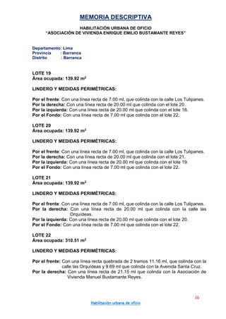 MEMORIA DESCRIPTIVA
HABILITACIÓN URBANA DE OFICIO
“ASOCIACIÓN DE VIVIENDA ENRIQUE EMILIO BUSTAMANTE REYES”
Departamento: Lima
Provincia : Barranca
Distrito : Barranca
26
Habilitación urbana de oficio
LOTE 19
Área ocupada: 139.92 m2
LINDERO Y MEDIDAS PERIMÉTRICAS:
Por el frente: Con una línea recta de 7.00 ml, que colinda con la calle Los Tulipanes.
Por la derecha: Con una línea recta de 20.00 ml que colinda con el lote 20.
Por la izquierda: Con una línea recta de 20.00 ml que colinda con el lote 18.
Por el Fondo: Con una línea recta de 7.00 ml que colinda con el lote 22.
LOTE 20
Área ocupada: 139.92 m2
LINDERO Y MEDIDAS PERIMÉTRICAS:
Por el frente: Con una línea recta de 7.00 ml, que colinda con la calle Los Tulipanes.
Por la derecha: Con una línea recta de 20.00 ml que colinda con el lote 21.
Por la izquierda: Con una línea recta de 20.00 ml que colinda con el lote 19.
Por el Fondo: Con una línea recta de 7.00 ml que colinda con el lote 22.
LOTE 21
Área ocupada: 139.92 m2
LINDERO Y MEDIDAS PERIMÉTRICAS:
Por el frente: Con una línea recta de 7.00 ml, que colinda con la calle Los Tulipanes.
Por la derecha: Con una línea recta de 20.00 ml que colinda con la calle las
Orquídeas.
Por la izquierda: Con una línea recta de 20.00 ml que colinda con el lote 20.
Por el Fondo: Con una línea recta de 7.00 ml que colinda con el lote 22.
LOTE 22
Área ocupada: 310.51 m2
LINDERO Y MEDIDAS PERIMÉTRICAS:
Por el frente: Con una línea recta quebrada de 2 tramos 11.16 ml, que colinda con la
calle las Orquídeas y 9.69 ml que colinda con la Avenida Santa Cruz.
Por la derecha: Con una línea recta de 21.15 ml que colinda con la Asociación de
Vivienda Manuel Bustamante Reyes.
 