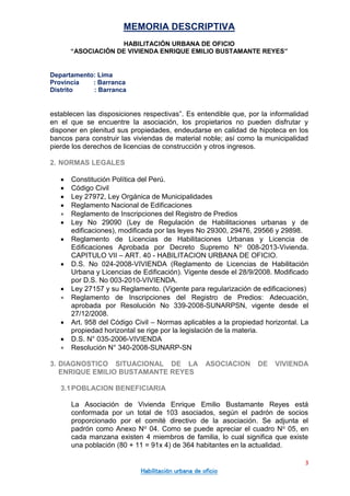 MEMORIA DESCRIPTIVA
HABILITACIÓN URBANA DE OFICIO
“ASOCIACIÓN DE VIVIENDA ENRIQUE EMILIO BUSTAMANTE REYES”
Departamento: Lima
Provincia : Barranca
Distrito : Barranca
3
Habilitación urbana de oficio
establecen las disposiciones respectivas”. Es entendible que, por la informalidad
en el que se encuentre la asociación, los propietarios no pueden disfrutar y
disponer en plenitud sus propiedades, endeudarse en calidad de hipoteca en los
bancos para construir las viviendas de material noble; así como la municipalidad
pierde los derechos de licencias de construcción y otros ingresos.
2. NORMAS LEGALES
 Constitución Política del Perú.
 Código Civil
 Ley 27972, Ley Orgánica de Municipalidades
 Reglamento Nacional de Edificaciones
 Reglamento de Inscripciones del Registro de Predios
 Ley No 29090 (Ley de Regulación de Habilitaciones urbanas y de
edificaciones), modificada por las leyes No 29300, 29476, 29566 y 29898.
 Reglamento de Licencias de Habilitaciones Urbanas y Licencia de
Edificaciones Aprobada por Decreto Supremo No 008-2013-Vivienda.
CAPITULO VII – ART. 40 - HABILITACION URBANA DE OFICIO.
 D.S. No 024-2008-VIVIENDA (Reglamento de Licencias de Habilitación
Urbana y Licencias de Edificación). Vigente desde el 28/9/2008. Modificado
por D.S. No 003-2010-VIVIENDA.
 Ley 27157 y su Reglamento. (Vigente para regularización de edificaciones)
 Reglamento de Inscripciones del Registro de Predios: Adecuación,
aprobada por Resolución No 339-2008-SUNARPSN, vigente desde el
27/12/2008.
 Art. 958 del Código Civil – Normas aplicables a la propiedad horizontal. La
propiedad horizontal se rige por la legislación de la materia.
 D.S. N° 035-2006-VIVIENDA
 Resolución N° 340-2008-SUNARP-SN
3. DIAGNOSTICO SITUACIONAL DE LA ASOCIACION DE VIVIENDA
ENRIQUE EMILIO BUSTAMANTE REYES
3.1POBLACION BENEFICIARIA
La Asociación de Vivienda Enrique Emilio Bustamante Reyes está
conformada por un total de 103 asociados, según el padrón de socios
proporcionado por el comité directivo de la asociación. Se adjunta el
padrón como Anexo No 04. Como se puede apreciar el cuadro No 05, en
cada manzana existen 4 miembros de familia, lo cual significa que existe
una población (80 + 11 = 91x 4) de 364 habitantes en la actualidad.
 