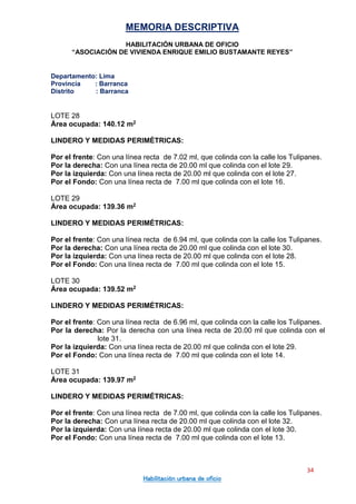 MEMORIA DESCRIPTIVA
HABILITACIÓN URBANA DE OFICIO
“ASOCIACIÓN DE VIVIENDA ENRIQUE EMILIO BUSTAMANTE REYES”
Departamento: Lima
Provincia : Barranca
Distrito : Barranca
34
Habilitación urbana de oficio
LOTE 28
Área ocupada: 140.12 m2
LINDERO Y MEDIDAS PERIMÉTRICAS:
Por el frente: Con una línea recta de 7.02 ml, que colinda con la calle los Tulipanes.
Por la derecha: Con una línea recta de 20.00 ml que colinda con el lote 29.
Por la izquierda: Con una línea recta de 20.00 ml que colinda con el lote 27.
Por el Fondo: Con una línea recta de 7.00 ml que colinda con el lote 16.
LOTE 29
Área ocupada: 139.36 m2
LINDERO Y MEDIDAS PERIMÉTRICAS:
Por el frente: Con una línea recta de 6.94 ml, que colinda con la calle los Tulipanes.
Por la derecha: Con una línea recta de 20.00 ml que colinda con el lote 30.
Por la izquierda: Con una línea recta de 20.00 ml que colinda con el lote 28.
Por el Fondo: Con una línea recta de 7.00 ml que colinda con el lote 15.
LOTE 30
Área ocupada: 139.52 m2
LINDERO Y MEDIDAS PERIMÉTRICAS:
Por el frente: Con una línea recta de 6.96 ml, que colinda con la calle los Tulipanes.
Por la derecha: Por la derecha con una línea recta de 20.00 ml que colinda con el
lote 31.
Por la izquierda: Con una línea recta de 20.00 ml que colinda con el lote 29.
Por el Fondo: Con una línea recta de 7.00 ml que colinda con el lote 14.
LOTE 31
Área ocupada: 139.97 m2
LINDERO Y MEDIDAS PERIMÉTRICAS:
Por el frente: Con una línea recta de 7.00 ml, que colinda con la calle los Tulipanes.
Por la derecha: Con una línea recta de 20.00 ml que colinda con el lote 32.
Por la izquierda: Con una línea recta de 20.00 ml que colinda con el lote 30.
Por el Fondo: Con una línea recta de 7.00 ml que colinda con el lote 13.
 