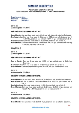 MEMORIA DESCRIPTIVA
HABILITACIÓN URBANA DE OFICIO
“ASOCIACIÓN DE VIVIENDA ENRIQUE EMILIO BUSTAMANTE REYES”
Departamento: Lima
Provincia : Barranca
Distrito : Barranca
36
Habilitación urbana de oficio
LOTE 36
Área ocupada: 183.03 m2
LINDERO Y MEDIDAS PERIMÉTRICAS:
Por el frente: Con una línea recta de 6.95 ml, que colinda con la calle los Tulipanes.
Por la derecha: Con una línea recta de 3 tramos de 6.50 ml que colinda con el lote 1,
6.89 ml que colinda con el lote 2 y 6.61 ml que colinda con el lote 3.
Por la izquierda: Con una línea recta de 20.00 ml que colinda con el lote 35.
Por el Fondo: Con una línea recta de 2 tramos de 7.00 ml que colinda con el lote 8 y
4.55 ml que colinda con el lote 7.
MANZANA E
LOTE 1
Área ocupada: 117.55 m2
LINDERO Y MEDIDAS PERIMÉTRICAS:
Por el frente: Con una línea recta de 15.82 ml, que colinda con la Calle Los
Geranios.
Por la derecha: Con una línea recta de 14.86 ml que colinda con el lote 2.
Por el Fondo: Con una línea recta diagonal de 21.60 ml que colinda con la calle 7.
LOTE 2
Área ocupada: 124.53 m2
LINDERO Y MEDIDAS PERIMÉTRICAS:
Por el frente: Con una línea recta de 7.00 ml, que colinda con la calle Los Geranios.
Por la derecha: Por la derecha con una línea recta de 20.00 ml que colinda con el
lote 3.
Por la izquierda: Con una línea recta de 14.86 ml que colinda con el lote 1.
Por el Fondo: Con una línea recta quebrada de 2 tramos de 7.38 ml que colinda con
la calle 7 y 1.44 ml que colinda con el área verde N° 1.
LOTE 3
Área ocupada: 140.50 m2
LINDERO Y MEDIDAS PERIMÉTRICAS:
Por el frente: Con una línea recta de 7.05 ml, que colinda con la calle los Geranios.
 