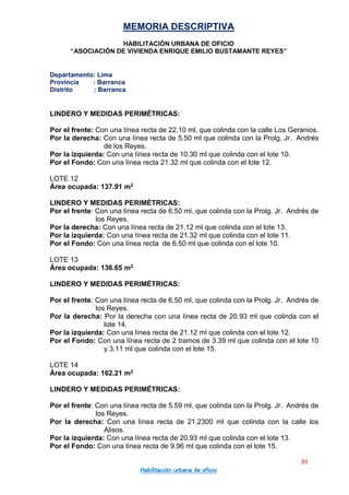 MEMORIA DESCRIPTIVA
HABILITACIÓN URBANA DE OFICIO
“ASOCIACIÓN DE VIVIENDA ENRIQUE EMILIO BUSTAMANTE REYES”
Departamento: Lima
Provincia : Barranca
Distrito : Barranca
39
Habilitación urbana de oficio
LINDERO Y MEDIDAS PERIMÉTRICAS:
Por el frente: Con una línea recta de 22.10 ml, que colinda con la calle Los Geranios.
Por la derecha: Con una línea recta de 5.50 ml que colinda con la Prolg. Jr. Andrés
de los Reyes.
Por la izquierda: Con una línea recta de 10.30 ml que colinda con el lote 10.
Por el Fondo: Con una línea recta 21.32 ml que colinda con el lote 12.
LOTE 12
Área ocupada: 137.91 m2
LINDERO Y MEDIDAS PERIMÉTRICAS:
Por el frente: Con una línea recta de 6.50 ml, que colinda con la Prolg. Jr. Andrés de
los Reyes.
Por la derecha: Con una línea recta de 21.12 ml que colinda con el lote 13.
Por la izquierda: Con una línea recta de 21.32 ml que colinda con el lote 11.
Por el Fondo: Con una línea recta de 6.50 ml que colinda con el lote 10.
LOTE 13
Área ocupada: 136.65 m2
LINDERO Y MEDIDAS PERIMÉTRICAS:
Por el frente: Con una línea recta de 6.50 ml, que colinda con la Prolg. Jr. Andrés de
los Reyes.
Por la derecha: Por la derecha con una línea recta de 20.93 ml que colinda con el
lote 14.
Por la izquierda: Con una línea recta de 21.12 ml que colinda con el lote 12.
Por el Fondo: Con una línea recta de 2 tramos de 3.39 ml que colinda con el lote 10
y 3.11 ml que colinda con el lote 15.
LOTE 14
Área ocupada: 162.21 m2
LINDERO Y MEDIDAS PERIMÉTRICAS:
Por el frente: Con una línea recta de 5.59 ml, que colinda con la Prolg. Jr. Andrés de
los Reyes.
Por la derecha: Con una línea recta de 21.2300 ml que colinda con la calle los
Alisos.
Por la izquierda: Con una línea recta de 20.93 ml que colinda con el lote 13.
Por el Fondo: Con una línea recta de 9.96 ml que colinda con el lote 15.
 