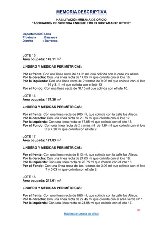 MEMORIA DESCRIPTIVA
HABILITACIÓN URBANA DE OFICIO
“ASOCIACIÓN DE VIVIENDA ENRIQUE EMILIO BUSTAMANTE REYES”
Departamento: Lima
Provincia : Barranca
Distrito : Barranca
40
Habilitación urbana de oficio
LOTE 15
Área ocupada: 149.11 m2
LINDERO Y MEDIDAS PERIMÉTRICAS:
Por el frente: Con una línea recta de 10.05 ml, que colinda con la calle los Alisos.
Por la derecha: Con una línea recta de 17.05 ml que colinda con el lote 16.
Por la izquierda: Con una línea recta de 2 tramos de 9.96 ml que colinda con el lote
14 y 3.11 ml que colinda con el lote 13
Por el Fondo: Con una línea recta de 10.15 ml que colinda con el lote 10.
LOTE 16
Área ocupada: 167.36 m2
LINDERO Y MEDIDAS PERIMÉTRICAS:
Por el frente: Con una línea recta de 9.05 ml, que colinda con la calle los Alisos.
Por la derecha: Con una línea recta de 20.75 ml que colinda con el lote 17.
Por la izquierda: Con una línea recta de 17.05 ml que colinda con el lote 15.
Por el Fondo: Con una línea recta de 2 tramos ml de 1.84 ml que colinda con el lote
8 y 7.20 ml que colinda con el lote 9.
LOTE 17
Área ocupada: 177.83 m2
LINDERO Y MEDIDAS PERIMÉTRICAS:
Por el frente: Con una línea recta de 8.13 ml, que colinda con la calle los Alisos.
Por la derecha: Con una línea recta de 24.05 ml que colinda con el lote 18.
Por la izquierda: Con una línea recta de 20.75 ml que colinda con el lote 16.
Por el Fondo: Con una línea recta de dos tramos de 3.06 ml que colinda con el lote
7 y 5.03 ml que colinda con el lote 8.
LOTE 18
Área ocupada: 218.01 m2
LINDERO Y MEDIDAS PERIMÉTRICAS:
Por el frente: Con una línea recta de 8.80 ml, que colinda con la calle los Alisos.
Por la derecha: Con una línea recta de 27.45 ml que colinda con el área verde N° 1.
Por la izquierda: Con una línea recta de 24.05 ml que colinda con el lote 17.
 
