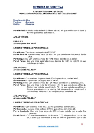 MEMORIA DESCRIPTIVA
HABILITACIÓN URBANA DE OFICIO
“ASOCIACIÓN DE VIVIENDA ENRIQUE EMILIO BUSTAMANTE REYES”
Departamento: Lima
Provincia : Barranca
Distrito : Barranca
41
Habilitación urbana de oficio
Por el Fondo: Con una línea recta de 2 tramos de 4.43 ml que colinda con el lote 6 y
4.03 ml que colinda con el lote 7.
AREAS VERDES
PARQUE 1
Área ocupada: 808.23 m2
LINDERO Y MEDIDAS PERIMÉTRICAS:
Por el frente: Termina en un ángulo de 47o 55’13’’
Por la derecha: Con una línea recta de 42.57 ml que colinda con la Avenida Santa
Cruz.
Por la izquierda: Con una línea recta de 40.45 ml que colinda con la calle 5
Por el Fondo: Con una línea quebrada de dos tramos de 16.94 ml y 22.47 ml que
colinda con la calle 4.
AREA VERDE 1
Área ocupada: 193.46 m2
LINDERO Y MEDIDAS PERIMÉTRICAS:
Por el frente: Con una línea diagonal de 40.20 ml, que colinda con la Calle 7.
Por la derecha: Termina en un ángulo de 42º 29’ 01”.
Por la izquierda: Con una línea recta de 1.24 ml que colinda con la calle los Alisos.
Por el Fondo: Con una línea recta de 5 tramos: 1.44 ml que colinda con el lote 2,
7.00 ml que colinda con el lote 3, 7.01 ml que colinda con el lote 4,
7.09 ml que colinda con el lote 5 y 2.48 ml que colinda con el lote 6 y
con una línea recta de 27. 45 ml que colinda con el lote 18.
AREA VERDE 2
Área ocupada: 193.46 m2
LINDERO Y MEDIDAS PERIMÉTRICAS:
Por el frente: Con una línea recta de 37.02 ml, que colinda con la Calle 7.
Por la derecha: con una línea recta de 0.99 ml que colinda con el lote 20.
Por la izquierda: Con una línea recta de 3.73 ml que colinda con la calle los
geranios.
Por el Fondo: Con una línea quebrada de 6 tramos: 7.00 ml que colinda con el lote
21, 7.00 ml que colinda con el lote 22, 7.00 ml que colinda con el lote
 