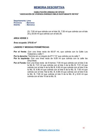 MEMORIA DESCRIPTIVA
HABILITACIÓN URBANA DE OFICIO
“ASOCIACIÓN DE VIVIENDA ENRIQUE EMILIO BUSTAMANTE REYES”
Departamento: Lima
Provincia : Barranca
Distrito : Barranca
42
Habilitación urbana de oficio
23, 7.00 ml que colinda con el lote 24, 7.00 ml que colinda con el lote
25 y 20.00 ml que colinda con el lote 28.
AREA VERDE 3
Área ocupada: 270.92 m2
LINDERO Y MEDIDAS PERIMÉTRICAS:
Por el frente: Con una línea recta de 60.57 ml, que colinda con la Calle Los
Tulipanes y calle 7.
Por la derecha: Termina en un ángulo de 8º11’13” que colinda con la calle 7.
Por la izquierda: Con una línea recta de 9.09 ml que colinda con la calle las
Orquídeas.
Por el Fondo: Con una línea recta de 9 tramos: 7.00 ml que colinda con el lote 2 de
la Mz B, 7.01 ml que colinda con el lote 3 de la Mz B, 7.01 ml que
colinda con el lote 4 de la Mz B, 6.95 ml que colinda con el lote 5 de
la Mz. B, 6.96 ml que colinda con el lote 6 de la Mz. B, 7.00 ml que
colinda con el lote 7de la Mz. B, 6.98 ml que colinda con el lote 8 de
la Mz. B, 7.00 ml que colinda el lote 9 de la Mz. B y 6.93 ml que
colinda con el lote 10 de la Mz. B.
 